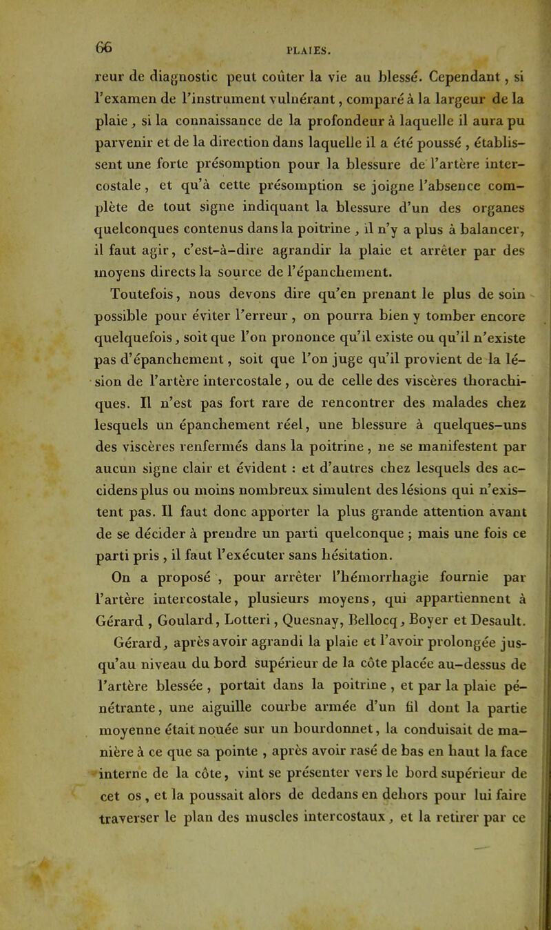 reur de diagnostic peut coûter la vie au blessé. Cependant, si l'examen de l'instrument vulnérant, comparé à la largeur de la plaie , si la connaissance de la profondeur à laquelle il aura pu parvenir et de la direction dans laquelle il a été poussé , établis- sent une forte présomption pour la blessure de l'artère inter- costale , et qu'à cette présomption se joigne l'absence com- plète de tout signe indiquant la blessure d'un des organes quelconques contenus dans la poitrine , il n'y a plus à balancer, il faut agir, c'est-à-dire agrandir la plaie et arrêter par des moyens directs la source de l'épanchement. Toutefois, nous devons dire qu'en prenant le plus de soin possible pour éviter l'erreur , on pourra bien y tomber encore quelquefois, soit que l'on prononce qu'il existe ou qu'il n'existe pas d'épancbement, soit que l'on juge qu'il provient de la lé- sion de l'artère intercostale , ou de celle des viscères ihoracbi- ques. n n'est pas fort rare de rencontrer des malades chez lesquels un épanchement réel, une blessure à quelques-uns des viscères renfermés dans la poitrine , ne se manifestent par aucun signe clair et évident : et d'autres chez lesquels des ac- cidens plus ou moins nombreux simulent des lésions qui n'exis- tent pas. Il faut donc apporter la plus grande attention avant de se décider à prendre un parti quelconque ; mais une fois ce parti pris , il faut l'exécuter sans hésitation. On a proposé , pour arrêter l'hémorrhagie fournie par l'artère intercostale, plusieurs moyens, qui appartiennent à Gérard , Goulard, Lotteri, Quesnay, Bellocq, Boyer et Desault. Gérard, après avoir agrandi la plaie et l'avoir prolongée jus- qu'au niveau du bord supérieur de la côte placée au-dessus de l'artère blessée , portait dans la poitrine , et par la plaie pé- nétrante, une aiguille courbe armée d'un fil dont la partie moyenne était nouée sur un bourdonnet, la conduisait de ma- nière à ce que sa pointe , après avoir rasé de bas en haut la face interne de la côte, vint se présenter vers le bord supérieur de cet os, et la poussait alors de dedans en dehors pour lui faire traverser le plan des muscles intercostaux , et la retirer par ce