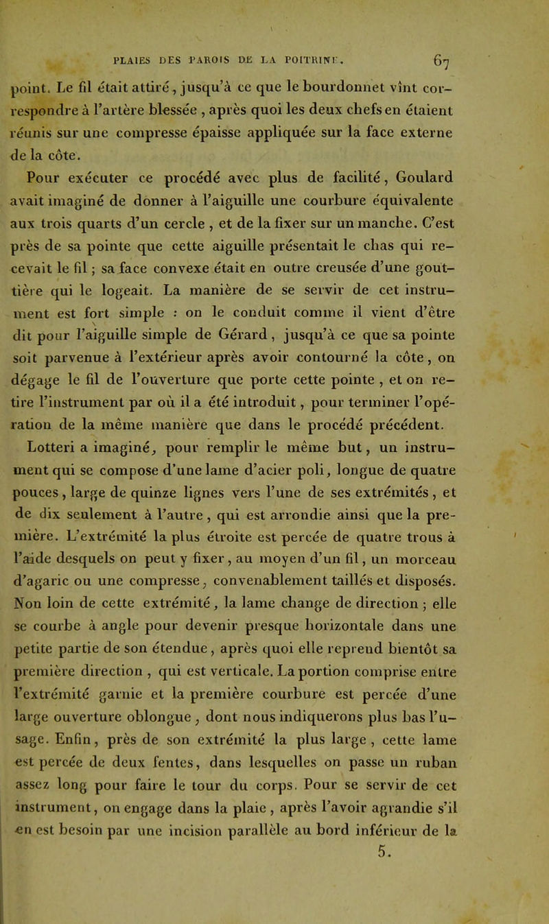 point. Le fil était attiré, jusqu'à ce que le bourdonnet vînt cor- respondre à l'artère bkssée , après quoi les deux chefs en étaient réunis sur une compresse épaisse appliquée sur la face externe de la côte. Pour exécuter ce procédé avec plus de facilité, Goulard avait imaginé de donner à l'aiguille une courbure équivalente aux trois quarts d'un cercle , et de la fixer sur un manche. C'est près de sa pointe que cette aiguille présentait le chas qui re- cevait le fil ; sa face convexe était en outre creusée d'une gout- tière qui le logeait. La manière de se servir de cet instru- ment est fort simple ; on le conduit comme il vient d'être dit pour l'aiguille simple de Gérard, jusqu'à ce que sa pointe soit parvenue à l'extérieur après avoir contourné la côte, on dégage le fil de l'ouverture que porte cette pointe , et on re- tire l'instrument par où il a été introduit, pour terminer l'opé- ration de la même manière que dans le procédé précédent. Lotteri a imaginé, pour remplir le même but, un instru- ment qui se compose d'une lame d'acier poli, longue de quatre pouces, large de quinze lignes vers l'une de ses extrémités, et de dix seulement à l'autre , qui est arrondie ainsi que la pre- mière. L'extrémité la plus étroite est percée de quatre trous à l'aide desquels on peut y fixer, au moyen d'un fil, un morceau d'agaric ou une compresse ^ convenablement taillés et disposés. Non loin de cette extrémité, la lame change de direction ; elle se courbe à angle pour devenir presque horizontale dans une petite partie de son étendue, après quoi elle reprend bientôt sa première direction , qui est verticale. La portion comprise entre l'extrémité garnie et la première courbure est percée d'une large ouverture oblongue , dont nous indiquerons plus bas l'u- sage. Enfin, près de son extrémité la plus large, cette lame est percée de deux fentes, dans lesquelles on passe un ruban assez long pour faire le tour du corps. Pour se servir de cet instrument, on engage dans la plaie , après l'avoir agrandie s'il «n est besoin par une incision parallèle au bord inférieur de la