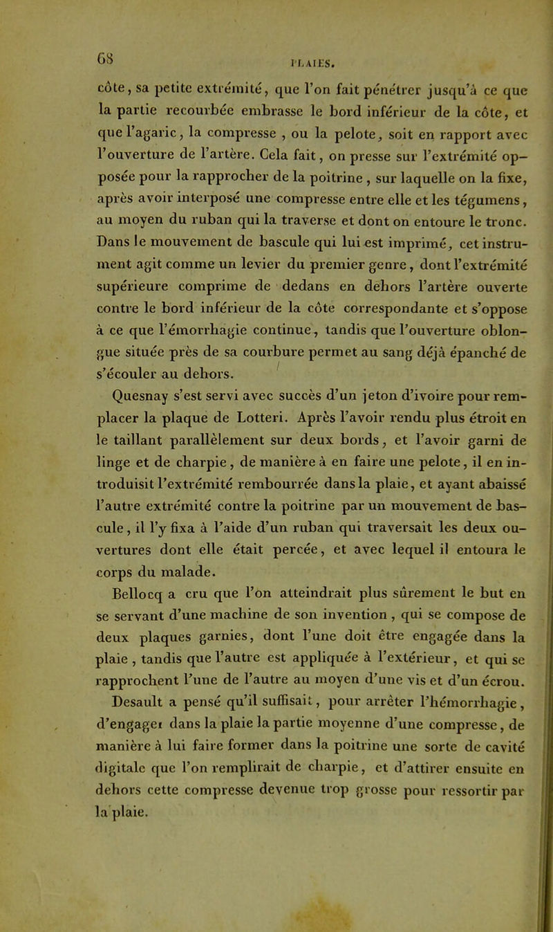 I L AIES. côte, sa petite extrémité, que l'on fait pénétrer jusqu'à ce que la partie recourbée embrasse le bord inférieur de la côte, et que l'agaric, la compresse , ou la pelote, soit en rapport avec l'ouverture de l'artère. Cela fait, on presse sur l'extrémité op- posée pour la rapprocher de la poitrine , sur laquelle on la fixe, après avoir interposé une compresse entre elle et les tégumens, au moyen du ruban qui la traverse et dont on entoure le tronc. Dans le mouvement de bascule qui lui est imprimé, cet instru- ment agit comme un levier du premier genr e, dont l'extrémité supérieure comprime de dedans en dehors l'artère ouverte contre le boi*d inférieur de la côte correspondante et s'oppose à ce que l'émorrhagie continue, tandis que l'ouverture oblon- gue située près de sa courbure permet au sang déjà épanché de s'écouler au dehors. Quesnay s'est servi avec succès d'un jeton d'ivoire pour rem- placer la plaque de Lotteri. Après l'avoir rendu plus étroit en le taillant parallèlement sur deux bords, et l'avoir garni de linge et de charpie , de manière à en faire une pelote, il en in- troduisit l'extrémité rembourrée dans la plaie, et ayant abeiissé l'autre extrémité contre la poitrine par un mouvement de bas- cule , il l'y fixa à l'aide d'un ruban qui traversait les deux ou- vertures dont elle était percée, et avec lequel il entoura le corps du malade. Bellocq a cru que l'on atteindrait plus sûrement le but en se servant d'une machine de son invention , qui se compose de deux plaques garnies, dont l'une doit être engagée dans la plaie , tandis que l'autre est appliquée à l'extérieur, et qui se rapprochent Tune de l'autre au moyen d'une vis et d'un écrou. Desault a pensé qu'il suffisait, pour arrêter l'hémorrhagie, d'engagei dans la plaie la partie moyenne d'une compresse, de manière à lui faire former dans la poitrine une sorte de cavité digitale que l'on remplirait de charpie, et d'attirer ensuite en dehors cette compresse devenue trop grosse pour ressortir par la plaie.