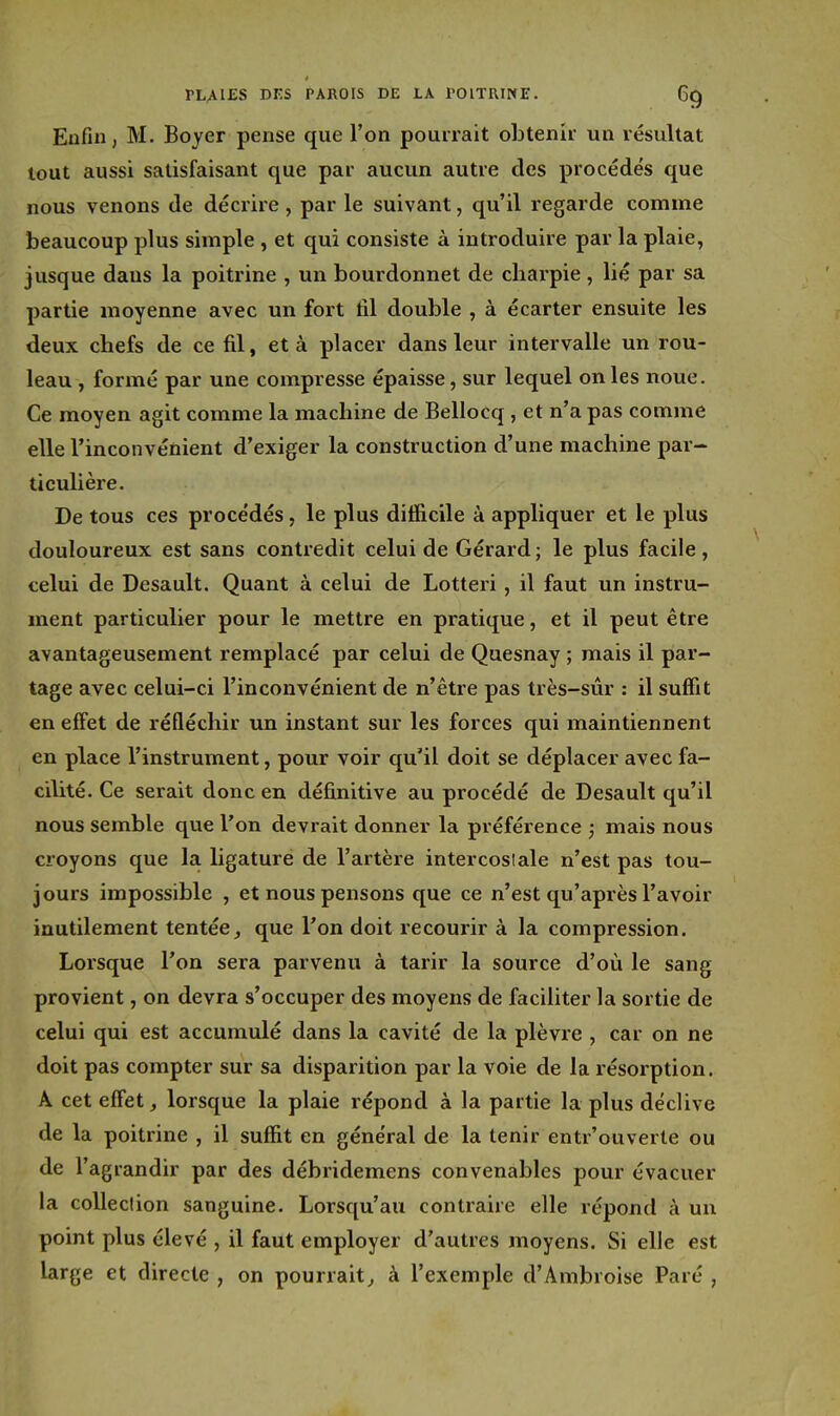 Enfin, M. Boyer pense que l'on pourrait obtenir un résultat tout aussi satisfaisant que par aucun autre des procédés que nous venons de décrire , par le suivant, qu'il regarde comme beaucoup plus simple , et qui consiste à introduire par la plaie, jusque daus la poitrine , un bourdonnet de chai'pie , lié par sa partie moyenne avec un fort fil double , à écarter ensuite les deux chefs de ce fil, et à placer dans leur intervalle un rou- leau , formé par une compresse épaisse, sur lequel on les noue. Ce moyen agit comme la machine de Bellocq, et n'a pas comme elle l'inconvénient d'exiger la construction d'une machine par- ticulière. De tous ces procédés, le plus difficile à appliquer et le plus douloureux est sans contredit celui de Gérard ; le plus facile , celui de Desault. Quant à celui de Lotteri , il faut un instru- ment particulier pour le mettre en pratique, et il peut être avantageusement remplacé par celui de Quesnay ; mais il par- tage avec celui-ci l'inconvénient de n'être pas très-sûr : il suffit en effet de réfléchir un instant sur les forces qui maintiennent en place l'instrument, pour voir qu'il doit se déplacer avec fa- cilité. Ce serait donc en définitive au procédé de Desault qu'il nous semble que l'on devrait donner la préférence ; mais nous croyons que la ligature de l'artère intercosiale n'est pas tou- jours impossible , et nous pensons que ce n'est qu'api'ès l'avoir inutilement tentée, que l'on doit recourir à la compression. Lorsque l'on sera parvenu à tarir la source d'où le sang provient, on devra s'occuper des moyens de faciliter la sortie de celui qui est accumulé dans la cavité de la plèvre , car on ne doit pas compter sur sa disparition par la voie de la résorption. A cet effet lorsque la plaie répond à la partie la plus déclive de la poitrine , il suffit en général de la tenir entr'ouverte ou de l'agrandir par des débridemens convenables pour évacuer la collection sanguine. Lorsqu'au contraire elle répond à un point plus élevé , il faut employer d'autres moyens. Si elle est large et directe , on pourrait, à l'exemple d'Ambroise Paré ,