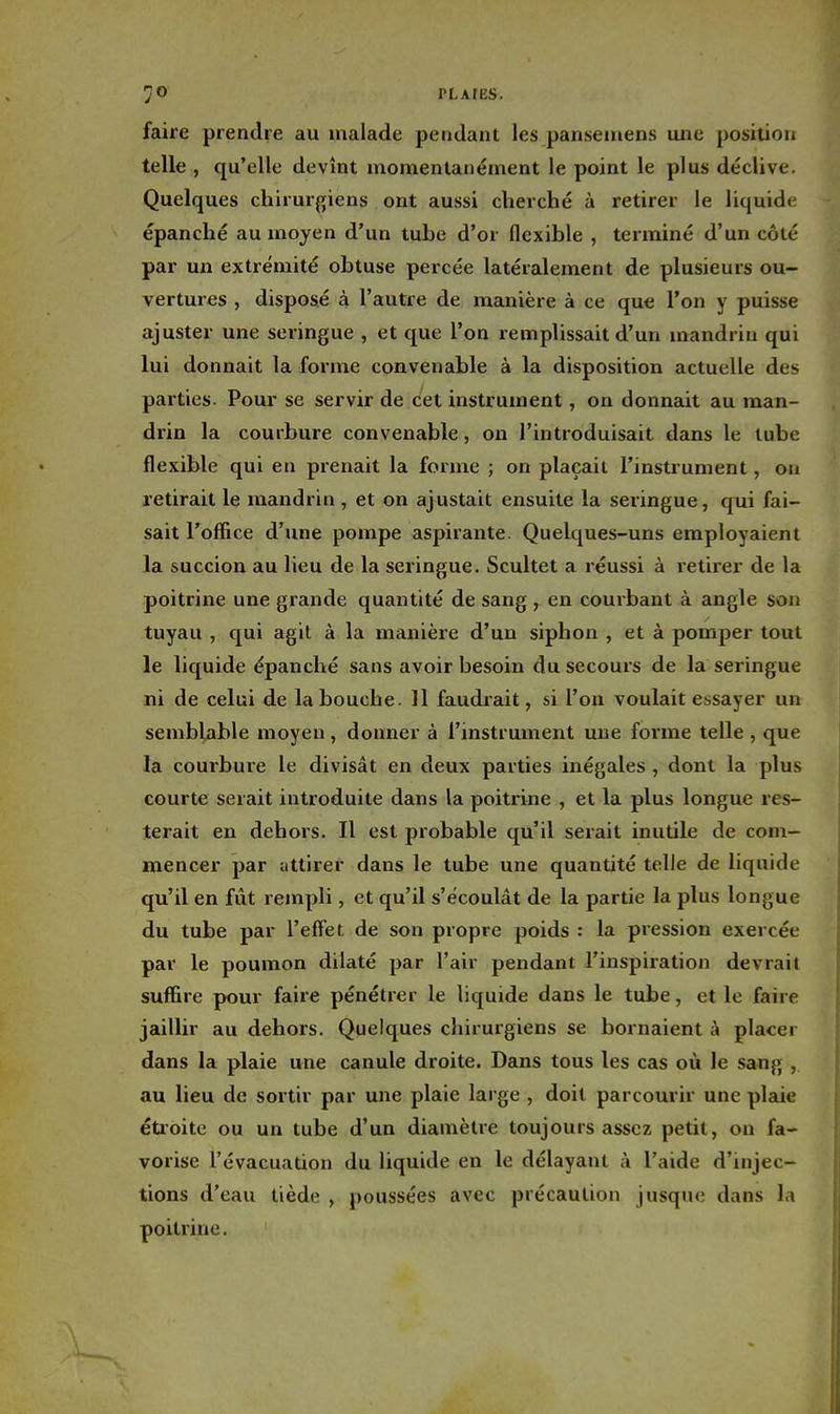 PLAtES. faire prendre au malade pendant les panseiuens une position telle , qu'elle devînt momentanément le point le plus déclive. Quelques chirurgiens ont aussi cherché à retirer le liquide épanché au moyen d'un tube d'or flexible , terminé d'un côté par un extrémité obtuse percée latéralement de plusieurs ou- vertures , disposé à l'autre de manière à ce que l'on y puisse ajuster une seringue , et que l'on remplissait d'un mandrin qui lui donnait la forme convenable à la disposition actuelle des parties. Pour se servir de cet instrument, on donnait au man- drin la courbure convenable, on l'introduisait dans le lube flexible qui en prenait la forme ; on plaçait l'instrument, on retirait le mandrin , et on ajustait ensuite la seringue, qui fai- sait l'office d'une pompe aspirante. Quelques-uns employaient la succion au lieu de la seringue. Scultet a réussi à retirer de la poitrine une grande quantité de sang, en courbant à angle son tuyau , qui agit à la manière d'un siphon , et à pomper tout le liquide épanché sans avoir besoin du secours de la seringue ni de celui de la bouche. 11 faudrait, si l'on voulait essayer un semblable moyen, donner à l'instrument une forme telle , que la courbure le divisât en deux parties inégales , dont la plus courte serait introduite dans la poitrine , et la plus longue res- terait en dehors. Il est probable qu'il serait inutile de com- mencer par attirer dans le tube une quantité telle de liquide qu'il en fût rempli, et qu'il s'écoulât de la partie la plus longue du tube par l'effet de son propre poids : la pression exercée par le poumon dilaté par l'air pendant l'inspiration devrait suffire pour faire pénétrer le liquide dans le tube, et le faire jaillir au dehors. Quelques chirurgiens se bornaient à placer dans la plaie une canule droite. Dans tous les cas où le sang , au lieu de sortir par une plaie large , doit parcourir une plaie étroite ou un tube d'un diamètre toujours assez petit, on fa- vorise l'évacuation du liquide en le délayant à l'aide d'injec- tions d'eau tiède , poussées avec précaution jusque dans la poitrine.