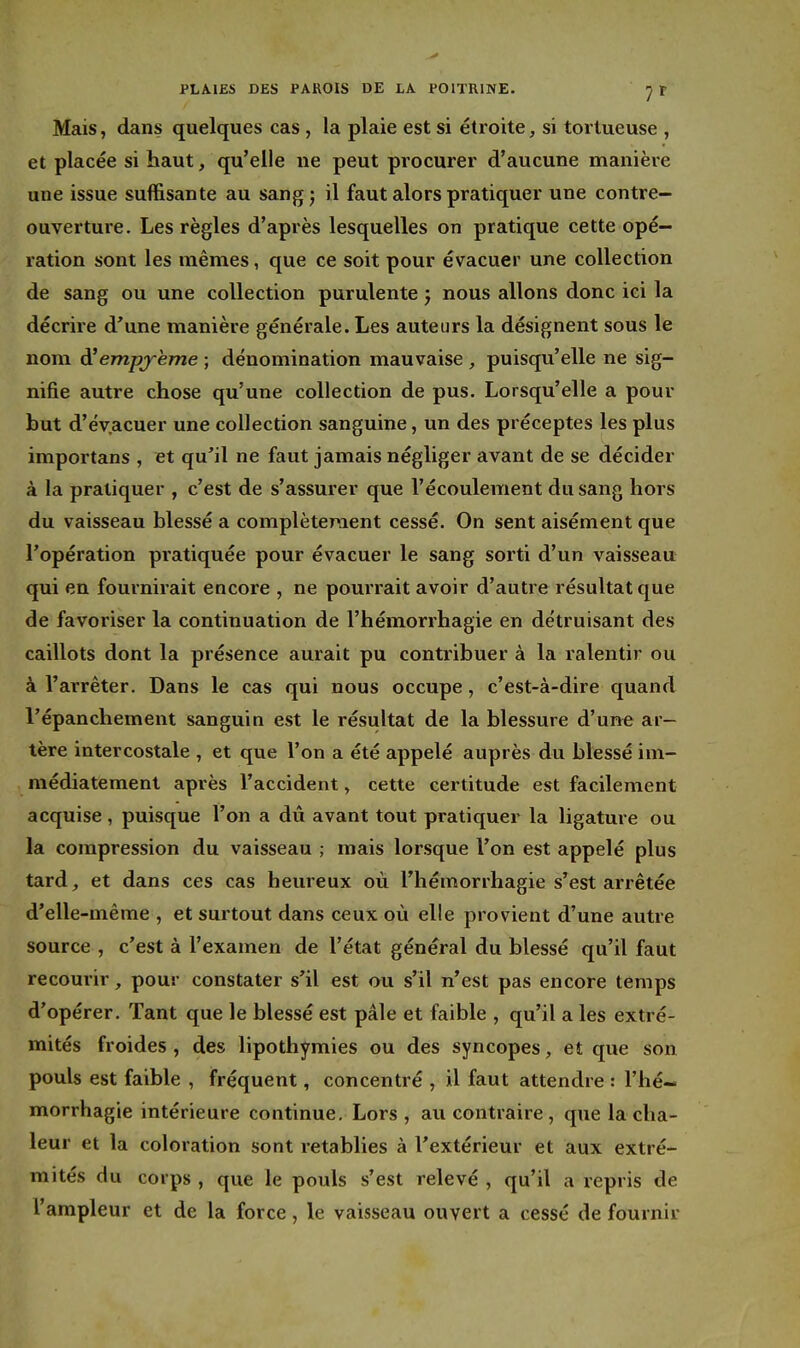 Mais, dans quelques cas , la plaie est si étroite, si tortueuse , et placée si haut, qu'elle ne peut procurer d'aucune manière une issue suffisante au sangj il faut alors pratiquer une contre- ouverture. Les règles d'après lesquelles on pratique cette opé- ration sont les mêmes, que ce soit pour évacuer une collection de sang ou une collection purulente ; nous allons donc ici la décrire d'une manière générale. Les auteurs la désignent sous le nom à'empjrème ; dénomination mauvaise , puisqu'elle ne sig- nifie autre chose qu'une collection de pus. Lorsqu'elle a pour but d'évacuer une collection sanguine, un des préceptes les plus importans , et qu'il ne faut jamais négliger avant de se décider à la pratiquer , c'est de s'assurer que l'écoulement du sang hors du vaisseau blessé a complètement cessé. On sent aisément que l'opération pratiquée pour évacuer le sang sorti d'un vaisseau qui en fournirait encore , ne pourrait avoir d'autre résultat que de favoriser la continuation de l'hémorrhagie en détruisant des caillots dont la présence aurait pu contribuer à la ralentir ou à l'arrêter. Dans le cas qui nous occupe, c'est-à-dire quand l'épanchement sanguin est le résultat de la blessure d'une ar- tère intercostale , et que l'on a été appelé auprès du blessé im- médiatement après l'accident, cette certitude est facilement acquise , puisque l'on a dû avant tout pratiquer la ligature ou la compression du vaisseau ; mais lorsque l'on est appelé plus tard, et dans ces cas heureux où l'hémorrhagie s'est arrêtée d'elle-même , et surtout dans ceux où elle provient d'une autre source , c'est à l'examen de l'état général du blessé qu'il faut recourir, pour constater s'il est ou s'il n'est pas encore temps d'opérer. Tant que le blessé est pâle et faible , qu'il a les extré- mités froides, des lipothymies ou des syncopes, et que son pouls est faible , fréquent, concentré , il faut attendre : l'hé- morrhagie intérieure continue. Lors , au contraire, que la cha- leur et la coloration sont rétablies à l'extérieur et aux extré- mités du corps , que le pouls s'est relevé , qu'il a repris de l'ampleur et de la force, le vaisseau ouvert a cessé de fournir