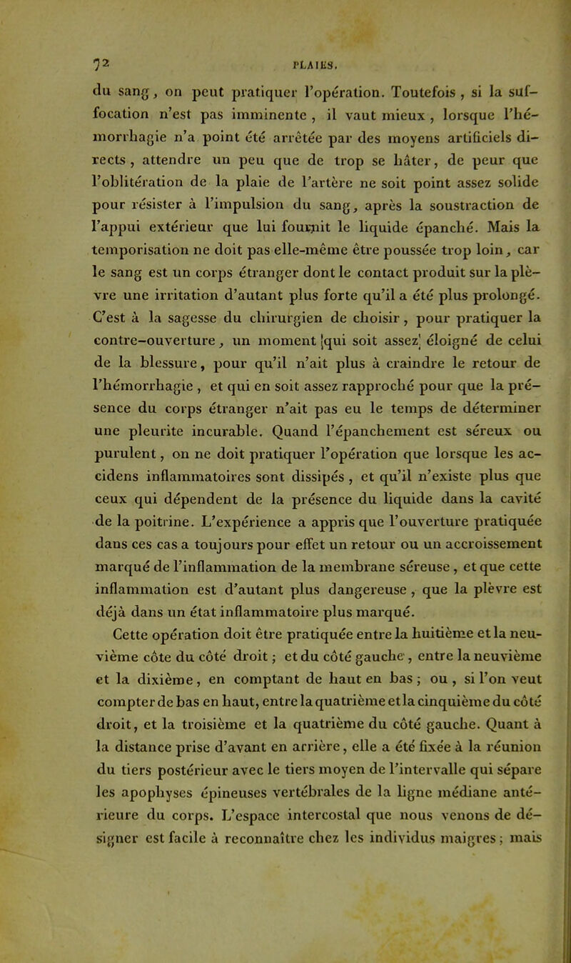 du sang, on peut pratiquer l'opération. Toutefois , si la suf- focation n'est pas imminente , il vaut mieux , lorsque l'hé- niorrhagie n'a point été arrêtée par des moyens artificiels di- rects , attendre un peu que de trop se bâter, de peur que l'oblitération de la plaie de l'artère ne soit point assez solide pour résister à l'impulsion du sang, après la soustraction de l'appui extérieur que lui fourjiit le liquide épancbé. Mais la temporisation ne doit pas elle-même être poussée trop loin, car le sang est un corps étranger dont le contact produit sur la plè- vre une irritation d'autant plus forte qu'il a été plus prolongé. C'est à la sagesse du cbirurgien de cboisir, pour pratiquer la contre-ouverture, un moment (qui soit assez] éloigné de celui de la blessure, pour qu'il n'ait plus à craindre le retour de l'hémorrhagie , et qui en soit assez rapprocbé pour que la pré- sence du corps étranger n'ait pas eu le temps de déterminer une pleurite incurable. Quand l'épanchement est séreux ou purulent, on ne doit pratiquer l'opération que lorsque les ac- cidens inflammatoires sont dissipés , et qu'il n'existe plus que ceux qui dépendent de la présence du liquide dans la cavité de la poitrine. L'expérience a appris que l'ouverture pratiquée dans ces cas a toujours pour effet un retour ou un accroissement marqué de l'inflammation de la membrane séreuse, et que cette inflammation est d'autant plus dangereuse , que la plèvre est déjà dans un état inflammatoire plus marqué. Cette opération doit être pratiquée entre la huitième et la neu- vième côte du côté droit ; et du côté gauche , entre la neuvième et la dixième, en comptant de haut en bas; ou, si l'on veut compter de bas en haut, entre la quatrième et la cinquième du cô té droit, et la troisième et la quatrième du côté gauche. Quant à la distance prise d'avant en arrière, elle a été fixée à la réunion du tiers postérieur avec le tiers moyen de l'intervalle qui sépare les apophyses épineuses vertébrales de la hgne médiane anté- rieure du corps. L'espace intercostal que nous venons de dé- sijjner est facile à reconnaître chez les individus maigres ; mais