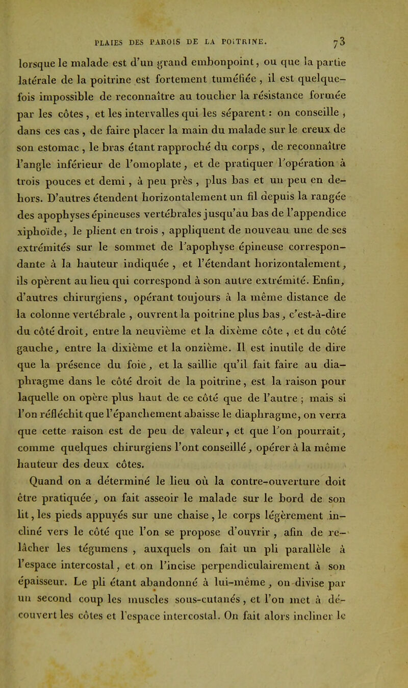 lorsque le malade est d'un grand embonpoint, ou que la partie latérale de la poitrine est fortement tumétiée , il est quelque- fois impossible de reconnaître au toucher la résistance formée par les côtes , et les intervalles qui les séparent : on conseille , dans ces cas , de faire placer la main du malade sur le creux de son estomac , le bras étant rappi'oché du corps , de reconnaître l'angle inférieur de l'omoplate, et de pratiquer Topération à trois pouces et demi, à peu près , plus bas et un peu en de- hors. D'autres étendent horizontalement un fil depuis la rangée des apophyses épineuses vertébrales jusqu'au bas de l'appendice xiphoïde, le plient en trois , appliquent de nouveau une de ses extrémités sur le sommet de Tapophyse épineuse correspon- dante à la hauteur indiquée , et l'étendant horizontalement, ils opèrent au lieu qui correspond à son autre extrémité. Enfin, d'autres chirurgiens, opérant toujours à la même distance de la colonne vertébrale , ouvrent la poitrine plus bas c'est-à-dire du côté droit, entre la neuvième et la dixème côte , et du côté gauche, entre la dixième et la onzième. Il est inutile de dire que la présence du foie, et la saillie qu'il fait faire au dia- phragme dans le côté droit de la poitrine, est la raison pour laquelle on opère plus haut de ce côté que de l'autre ; mais si l'on réfléchit que l'épanchement abaisse le diaphragme, on verra que cette raison est de peu de valeur, et que Ton pourrait, comme quelques chirurgiens l'ont conseillé, opérer à la même hauteur des deux côtes. Quand on a déterminé le lieu où la contre-ouverture doit être pratiquée, on fait asseoir le malade sur le bord de son lit, les pieds appuyés sur une chaise , le corps légèrement in- cliné vers le côté que l'on se propose d'ouvrir , afin de re- lâcher les tégumcns , auxquels on fait un pli parallèle à l'espace intercostal, et on l'incise perpendiculairement à son épaisseur. Le pli étant abandonné à lui-même, on divise par un second coup les muscles sous-cutanés, et l'on met à dér- couvert les côtes et Tespace intercostal. On fait alors incliner le