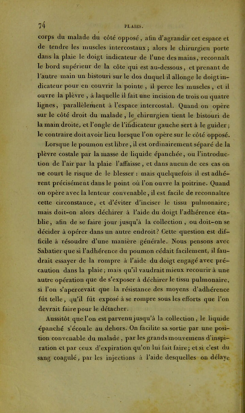 corps du malade du côté opposé , afin d'agrandir cet espace et de tendre les muscles intercostaux j alors le chirurgien porte dans la plaie le doigt indicateur de l'une des mains, reconnaît le bord supérieur de la côte qui est au-dessous, et prenant de l'autre main un bistouri sur le dos duquel il allonge le doigt in- dicateur pour en couvrir la pointe , il perce les muscles , et il ouvre la plèvre , à laquelle il fait une incision de trois ou quatre lignes, parallèlement à l'espace intercostal. Quand on opère sur le côté droit du malade , le chirurgien tient le bistouri de la main droite, et l'ongle de l'indicateur gauche sert à le guider ; le contraire doit avoir lieu lorsque l'on opère sur le côté opposé. Lorsque le poumon est libre, il est ordinairement séparé de la plèvre costale par la masse de liquide épanchée, ou l'introduc- tion de l'air par la plaie l'affaisse , et dans aucun de ces cas on ne court le risque de le blesser : mais quelquefois il est adhé- rent précisément dans le point où l'on ouvre la poitrine. Quand on opère avec la lenteur convenable, il est facile de reconnaître cette circonstance, et d'éviter d'inciser le tissu pulmonaire; mais doit-on alors déchirer à l'aide du doigt l'adhérence éta- blie, afin de se faire jour jusqu'à la collection , ou doit-on se décider à opérer dans un autre endroit? Cette question est dif- ficile à résoudre d'une manière générale. Nous pensons avec Sabatier que si l'adhérence du poumon cédait facilement, il fau- drait essayer de la rompre à l'aide du doigt engagé avec pré- caution dans la plaie; mais qu'il vaudrait mieux recourir à une autre opération que de s'exposer à déchirer le tissu pulmonaire, si l'on s'apercevait que la résistance des moyens d'adhérence fût telle, qu'il fût exposé à se rompre sous les eftbrts que l'on devrait faire pour le détacher. Aussitôt que l'on est parvenu jusqu'à la collection, le liquide épanché s'écoule au dehors. On facilite sa sortie par une posi- tion convenable du malade , par les grands mouvemens d'inspi- ration et par ceux d'expiration qu'on lui fait faire j et si c'est du sang coagulé, par les injections à l'aide desquelles on délaye