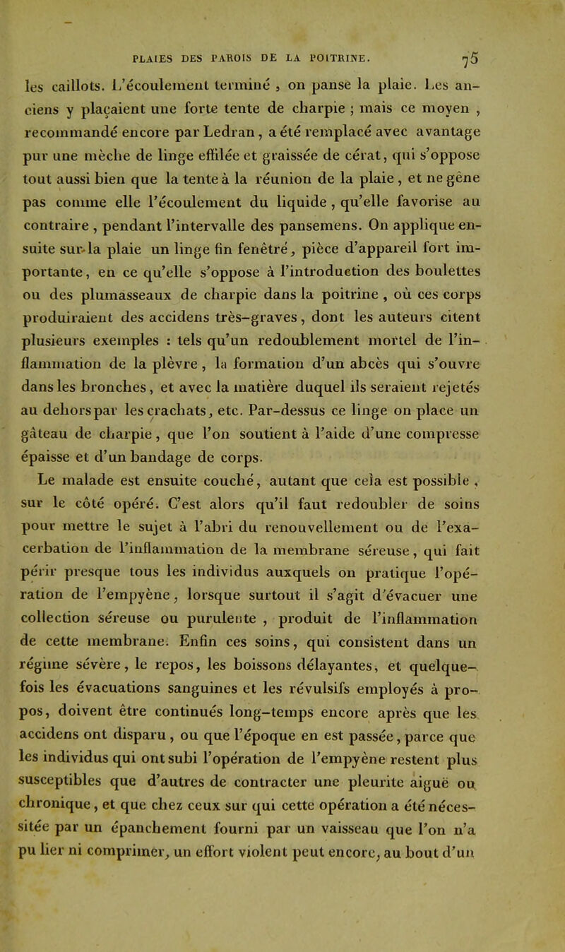 les caillots, ii'écoulement terminé , on panse la plaie. Les an- ciens y plaçaient une forte tente de charpie ; mais ce moyen , recommandé encore par Ledran, a été remplacé avec avantage pur une mèche de linge effilée et graissée de cérat, qui s'oppose tout aussi bien que la tente à la réunion de la plaie, et ne gêne pas comme elle l'écoulement du liquide, qu'elle favorise au contraire , pendant l'intervalle des pansemens. On applique en- suite sur4a plaie un linge fin fenêtre, pièce d'appareil fort im- portante , en ce qu'elle s'oppose à l'introduction des boulettes ou des plumasseaux de charpie dans la poitrine , où ces corps produiraient des accidens très-graves, dont les auteurs citent plusieurs exemples : tels qu'un redoublement mortel de l'in- flammation de la plèvre, la formation d'un abcès qui s'ouvre dans les bronches, et avec la matière duquel ils seraient rejetés au dehors par les crachats, etc. Par-dessus ce linge on place un gâteau de charpie, que l'on soutient à l'aide d'une compresse épaisse et d'un bandage de corps. Le malade est ensuite couché, autant que cela est possible , sur le côté opéré. C'est alors qu'il faut redoubler de soins pour mettre le sujet à l'abri du renouvellement ou de l'exa- cerbation de l'inflauimation de la membrane séreuse, qui fait périr presque tous les individus auxquels on pratique l'opé- ration de l'empyène, lorsque surtout il s'agit d'évacuer une collection séreuse ou purulente , produit de l'inflammation de cette membrane. Enfin ces soins, qui consistent dans un régime sévère, le repos, les boissons délayantes, et quelque- fois les évacuations sanguines et les révulsifs employés à pro- pos, doivent être continués long-temps encore après que les accidens ont disparu, ou que l'époque en est passée, parce que les individus qui ont subi l'opération de l'empyène restent plus susceptibles que d'autres de contracter une pleurite aiguë ou chronique, et que chez ceux sur qui cette opération a été néces- sitée par un épanchement fourni par un vaisseau que l'on n'a pu lier ni comprimer, un efl'ort violent peut encorc; au bout d'un