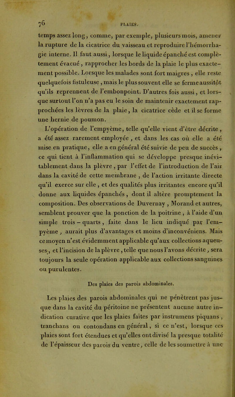 temps assez long, comme, par exemple, plusieurs mois, aujeiief la rupture de la cicatrice du vaisseau et reproduire l'iiémorrba- gie interne. Il faut aussi, lorsque le liquide épanché est complè- tement évacué, rapprocher les bords de la plaie le plus exacte- ment possible. Lorsque les malades sont fort maigres , elle rest<; quelquefois fistuleuse , mais le plus souvent elle se fermeaussitôt qu'ils reprennent de l'embonpoint. D'autres fois aussi, et lors- que surtout l'on n'a pas eu le soin de maintenir exactement rap- prochées les lèvres de la plaie, la cicatrice cède et il se forme une hernie de poumon. L'opération de l'empyème, telle qu'elle vient d'être décrite , a été assez rarement employée , et dans les cas où elle a été mise en pratique, elle a en général été suivie de peu de succès , ce qui tient à l'inflammation qui se développe presque inévi- tablement dans la plèvre , par l'effet de l'introduction de l'air dans la cavité de cette membrane , de l'action irritante directe qu'il exerce sur elle , et des qualités plus irritantes encore qu'il donne aux liquides épanchés , dont il altère promptement la composition. Des observations de Duvernay , Morand et autres, semblent prouver que la ponction de la poitrine , à l'aide d'un simple trois - quarts , faite dans le lieu indiqué par l'em- pyème , aurait plus d'avantages et moins d'inconvéniens. Mais ce moyen n'est évidemment applicable qu'aux collections aqueu- ses , et l'incision de la plèvre, telle que nous l'avons décrite, sera toujours la seule opération applicable aux collections sanguines ou purulentes. Des plaies des parois abdominales. Les plaies des parois abdominales qui ne pe'nètrent pas jus- que dans la cavité du péritoine ne présentent aucune autre in- dication curative que les plaies faites par instrumens piquans , tranchans ou contondans en général, si ce n'est, lorsque ces plaies sont fort étendues et qu'elles ont divisé la presque totalité de l'épaisseur des parois du ventre, celle de les soumettre à une