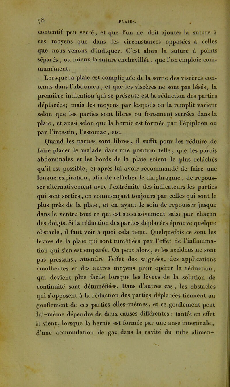 contentif peu serré, et que l'on ne doit ajouter la suture à ces moyens que dans les circonstances opposées à celles que nous venons d'indiquer. C'est alors la suture à points séparés , ou mieux la suture enchevillée, que l'on emploie com- munément. Lorsque la plaie est compliquée de la sortie des viscères con- tenus dans l'abdomen, et que les viscères ne sont pas lésés, la première indication qui se présente est la réduction des parties déplacées; mais les moyens par lesquels on la remplit varient selon que les parties sont libres ou fortement serrées dans la plaie , et aussi selon que la hernie est formée par l'épiploon ou par l'intestin, l'estomac, etc. Quand les parties sont libres, il suffit pour les réduire de faire placei' le malade dans une position telle, que les parois abdominales et les bords de la plaie soient le plus relâchés qu'il est possible, et après lui avoir recommandé de faire une longue expiration , afin de relâcher le diaphragme , de repous- ser alternativement avec l'extrémité des indicateurs les parties qui sont sorties, en commençant toujours par celles qui sont le plus près de la plaie, et en ayant le soin de repousser jusque dans le ventre tout ce qui est successivement saisi par chacun des doigts. Si la réduction des parties déplacées éprouve quelque obstacle, il faut voir à quoi cela tient. Quelquefois ce sont les lèvres de la plaie qui sont tuméfiées par l'eflfet de l'inflamma- tion qui s'en est emparée. On peut alors, si les accidens ne sont pas pressans, attendre l'effet des saignées, des applications émollientes et des autres moyens pour opérer la réduction , qui devient plus facile lorsque les lèvres de la solution de continuité sont détuméfiées. Dans d'autres cas, les obstacles qui s'opposent à la réduction des parties déplacées tiennent au gonflement de ces parties elles-mêmes, et ce gonflement peut lui-même dépendre de deux causes différentes : tantôt en effet il vient, lorsque la hernie est formée par une anse intestinale , d'une accumulation de gaz dans la cavité du tube alimen-