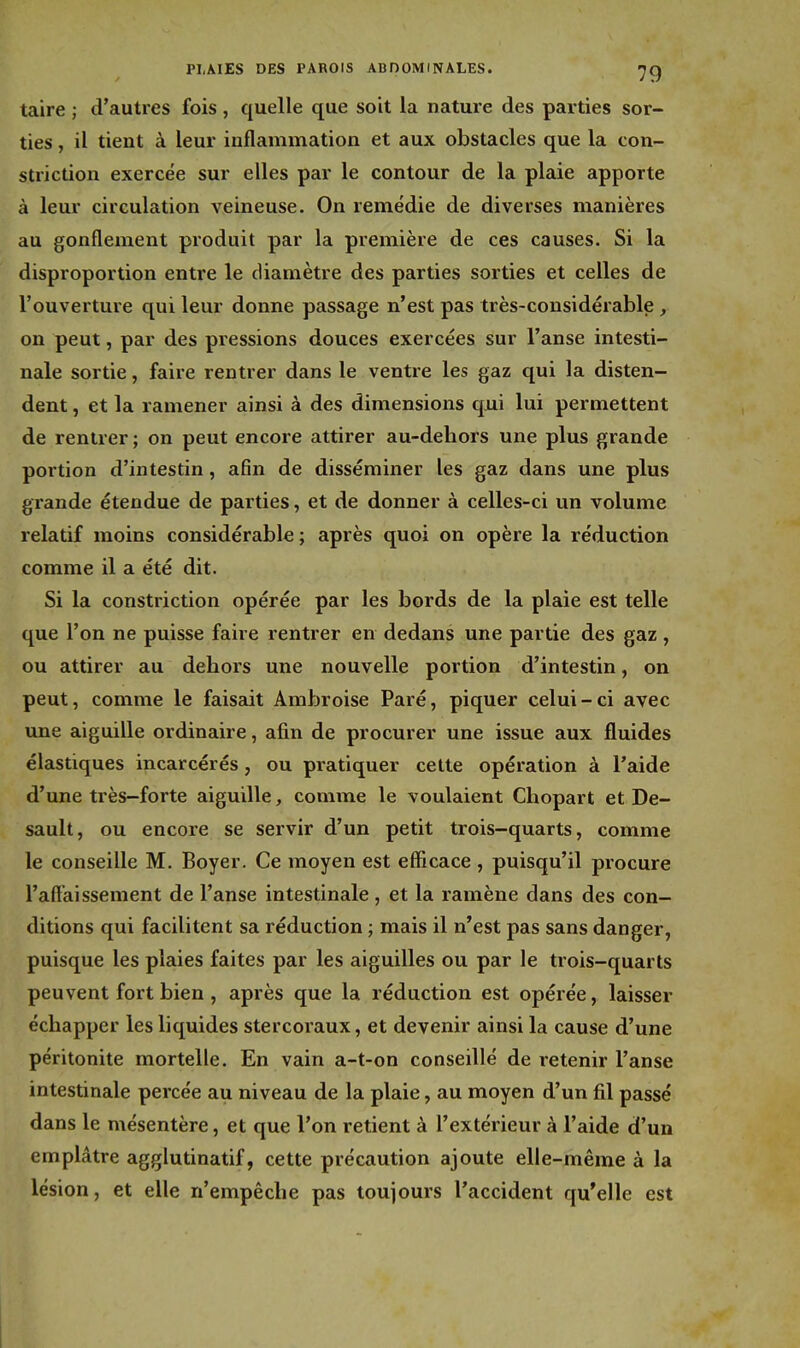 taire ; d'autres fois, quelle que soit la nature des parties sor- ties , il tient à leur inflammation et aux obstacles que la con- striction exercée sur elles par le contour de la plaie apporte à leur circulation veineuse. On remédie de diverses manières au gonflement produit par la première de ces causes. Si la disproportion entre le diamètre des parties sorties et celles de l'ouverture qui leur donne passage n'est pas très-considérable , on peut, par des pressions douces exercées sur l'anse intesti- nale sortie, faire rentrer dans le ventre les gaz qui la disten- dent , et la ramener ainsi à des dimensions qui lui permettent de rentrer ; on peut encore attirer au-deliors une plus grande portion d'intestin, afin de disséminer les gaz dans une plus grande étendue de parties, et de donner à celles-ci un volume relatif moins considérable; après quoi on opère la réduction comme il a été dit. Si la constriction opérée par les bords de la plaie est telle que l'on ne puisse faire rentrer en dedans une partie des gaz, ou attirer au dehors une nouvelle portion d'intestin, on peut, comme le faisait Ambroise Paré, piquer celui-ci avec une aiguille ordinaire, afin de procurer une issue aux fluides élastiques incarcérés, ou pratiquer celte opération à l'aide d'une très—forte aiguille, comme le voulaient Chopart et De- sault, ou encore se servir d'un petit trois-quarts, comme le conseille M. Boyer. Ce moyen est efficace, puisqu'il procure l'affaissement de l'anse intestinale, et la ramène dans des con- ditions qui facilitent sa réduction ; mais il n'est pas sans danger, puisque les plaies faites par les aiguilles ou par le trois-quarts peuvent fort bien , après que la réduction est opérée, laisser échapper les liquides stercoraux, et devenir ainsi la cause d'une péritonite mortelle. En vain a-t-on conseillé de retenir l'anse intestinale percée au niveau de la plaie, au moyen d'un fil passé dans le mésentère, et que l'on retient à l'extérieur à l'aide d'un emplâtre agglutinatif, cette précaution ajoute elle-même à la lésion, et elle n'empêche pas toujours l'accident qu'elle est