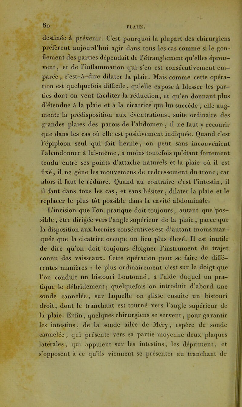 destinée à prévenir. C'est pourquoi la plupart des chirurgiens préfèrent aujourd'hui agir dans tous les cas comme si le gon- flement des parties dépendait de l'étranglement qu'elles éprou- vent, et de l'inflammation qui s'en est consécutivement em- parée , c'est-à-dire dilater la plaie. Mais comme cette opéra- tion est quelquefois difllcile, qu'elle expose à blesser les par- ties dont on veut faciliter la réduction, et qu'en donnant plus d'étendue à la plaie et à la cicatrice qui lui succède , elle aug- mente la prédisposition aux éventi'ations, suite ordinaire des grandes plaies des parois de l'abdomen , il ne faut y recourir que dans les cas où elle est positivement indiquée. Quand c'est l'épiploon seul qui fait hernie, on peut sans inconvénient l'abandonner à lui-même, à moins toutefois qu'étant fortement tendu entre ses points d'attache naturels et la plaie où il est fixé, il ne gêne les mouvemens de redressement du tronc; car alors il faut le réduire. Quand au contraire c'est l'intestinil il faut dans tous les cas , et sans hésiter, dilater la plaie et le replacer le plus tôt possible dans la cavité abdominale. L'incision que l'on pratique doit toujours, autant que pos- sible , être dirigée vers l'angle supérieur de la plaie, parce que la disposition aux hernies consécutives est d'autant moins mar- quée que la cicatrice occupe un lieu plus élevé. Il est inutile de dire qu'on doit toujours éloigner l'instrument du trajet connu des vaisseaux. Cette opération peut se faire de diffé- rentes manières : le plus ordinairement c'est sur le doigt que l'on conduit un bistouri boutonné à l'aide duquel on pra- tique-le débridement; quelquefois on introduit d'abord une sonde cannelée, sur laquelle on glisse ensuite un bistouri droit, dont le tranchant est tourné vers l'angle supérieur de la plaie. Enfin, quelques chirurgiens se servent, pour garantir les intestins, de la sonde ailée de Méry, espèce de sonde cannelée, qui présente vers sa partie moyenne deux plaques latérales, qui appuient sur les intestins, les dépriment, et s'opposent à ce qu'ils viennent se présenter au tranchant de