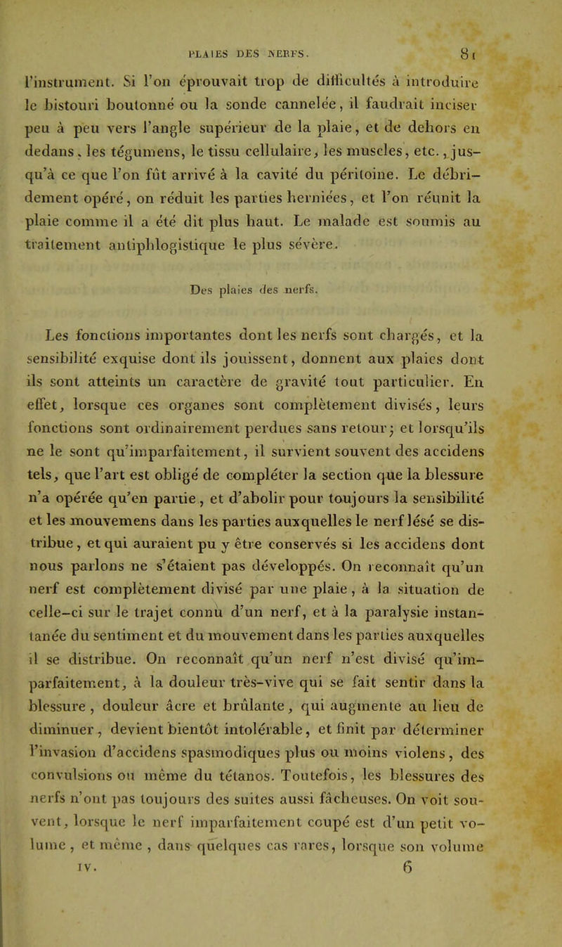 PLAIES DES NEEFS. Si l'instrument. Si l'on éprouvait trop de difficultés à introduire le bistouri boutonné ou la sonde cannelée, il faudrait inciser peu à peu vers l'angle supérieur de la plaie, et de dehors en dedans. les tégumens, le tissu cellulaire, les muscles, etc., jus- qu'à ce que l'on fût arrivé à la cavité du péritoine. Le débri- dement opéré, on réduit les parties herniées, et Ton réunit la plaie comme il a été dit plus haut. Le malade est soumis au traitement anliphlogistique le plus sévère. Des plaies des nerfs. Les fonctions importantes dont les nerfs sont chargés, et la sensibilité exquise dont ils jouissent, donnent aux plaies dont ils sont atteints un caractère de gravité tout particulier. En effet, lorsque ces organes sont complètement divisés, leurs fonctions sont ordinairement perdues sans retour^ et lorsqu'ils ne le sont qu'imparfaitement, il survient souvent des accidens tels, que l'art est obligé de compléter la section que la blessure n'a opérée qu'en partie, et d'abolir pour toujours la sensibilité et les mouvemens dans les parties auxquelles le nerf lésé se dis- tribue , et qui auraient pu y être conservés si les accidens dont nous parlons ne s'étaient pas développés. On reconnaît qu'un nerf est complètement divisé par une plaie, à la .situation de celle-ci sur le trajet connu d'un nerf, et à la paralysie instan- tanée du sentiment et du mouvement dans les parties auxquelles il se distribue. On reconnaît qu'un nerf n'est divisé qu'im- parfaitement, à la douleur très-vive qui se fait sentir dans la blessure , douleur acre et brûlante, qui augmente au lieu de diminuer, devient bientôt intolérable, et finit par déterminer l'invasion d'accidens spasmodiques plus ou moins violens, des convulsions ou même du tétanos. Toutefois, les blessures des nerfs n'ont pas toujours des suites aussi fâcheuses. On voit sou- vent, lorsque le nerf imparfaitement coupé est d'un petit vo- lume , et même , dans^ quelques cas rares, lorsque son volume IV. 6