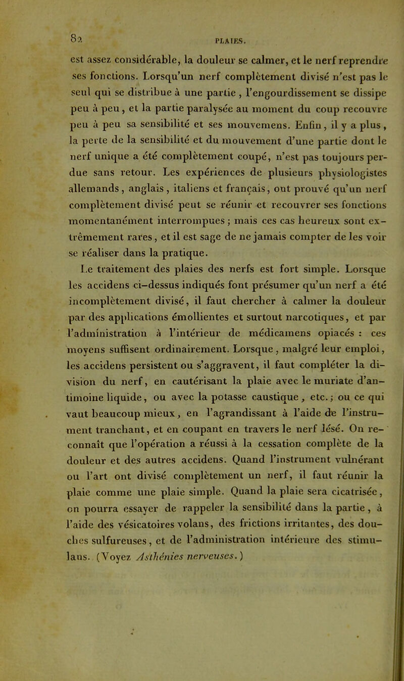 Sa PJ.A!F..S. est assez considérable, la douleur se calmer, et le nerf reprendre ses fonctions. Lorsqu'un nerf complètement divisé n'est pas le seul qui se distribue à une partie , l'engourdissement se dissipe peu à peu, et la partie paralysée au moment du coup recouvre peu à peu sa sensibilité et ses mouvcmens. Enfin, il y a plus, la perte de la sensibilité et du mouvement d'une partie dont le nerf unique a été complètement coupé, n'est pas toujours per- due sans retour. Les expériences de plusieurs physiologistes allemands, anglais , italiens et français, ont prouvé qu'un nerf complètement divisé peut se réunir et recouvrer ses fonctions momentanément interrompues ; mais ces cas heureux sont ex- trêmement rares, et il est sage de ne jamais compter de les voir se réaliser dans la pratique. Le traitement des plaies des nerfs est foit simple. Lorsque les accidens ci-dessus indiqués font présumer qu'un nerf a été incomplètement divisé, il faut chercher à calmer la douleur par des applications émoUientes et surtout narcotiques, et par l'administration à l'intérieur de médicamens opiacés : ces moyens suffisent ordinairement. Lorsque , malgré leur emploi, les accidens persistent ou s'aggravent, il faut compléter la di- vision du nerf, en cautérisant la plaie avec le muriate d'an- timoine liquide, ou avec la potasse caustique, etc.; ou ce qui vaut beaucoup mieux, en l'agrandissant à l'aide die l'instru- ment tranchant, et en coupant en travers le nerf lésé. On re- connaît que l'opération a réussi à la cessation complète de la douleur et des autres accidens. Quand l'instrument vulnérant ou l'art ont divisé complètement un nerf, il faut réunir la plaie comme une plaie simple. Quand la plaie sera cicatrisée, on pourra essayer de rappeler la sensibilité dans la partie, à l'aide des vésicatoires volans, des frictions irritantes, des dou- ches sulfureuses, et de l'administration intérieure des stimu- lans. (Voyez /IsÛiénies nerveuses.)