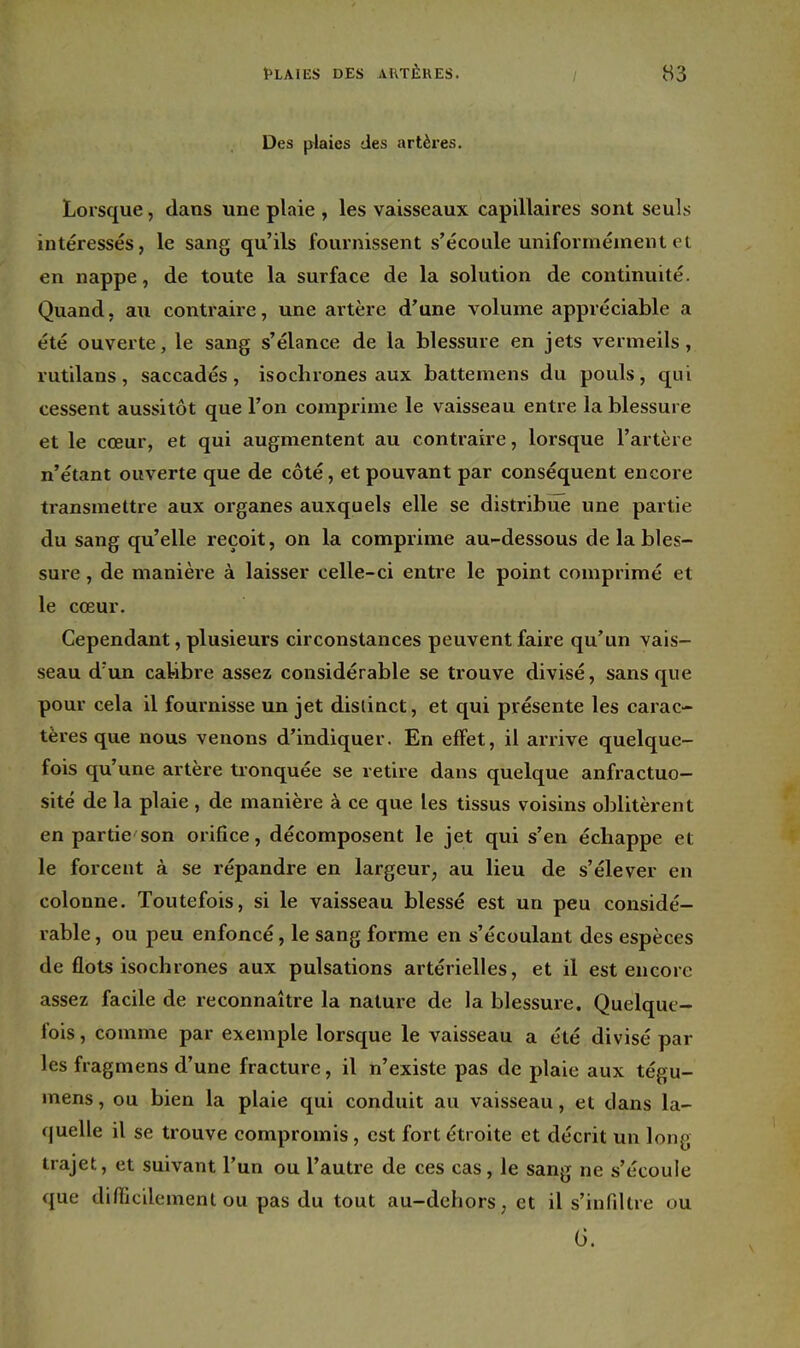 Des plaies des artères. Lorsque, dans une plaie , les vaisseaux capillaires sont seuls intéressés, le sang qu'ils fournissent s'écoule uniformément et en nappe, de toute la surface de la solution de continuité. Quand, au contraire, une artère d'une volume appréciable a été ouverte, le sang s'élance de la blessure en jets vermeils, rutilans, saccadés, isochrones aux battemens du pouls, qui cessent aussitôt que l'on comprime le vaisseau entre la blessure et le cœur, et qui augmentent au contraire, lorsque l'artère n'étant ouverte que de côté, et pouvant par conséquent encore transmettre aux organes auxquels elle se distribue une partie du sang qu'elle reçoit, on la comprime au-dessous de la bles- sure , de manière à laisser celle-ci entre le point comprimé et le cœur. Cependant, plusieurs circonstances peuvent faire qu'un vais- seau d'un calibre assez considérable se trouve divisé, sans que pour cela il fournisse un jet distinct, et qui présente les carac- tères que nous venons d'indiquer. En effet, il arrive quelque- fois qu'une artère tionquée se retire dans quelque anfractuo- sité de la plaie , de manière à ce que les tissus voisins oblitèrent en partie'son orifice, décomposent le jet qui s'en échappe et le forcent à se répandre en largeur, au lieu de s'élever en colonne. Toutefois, si le vaisseau blessé est un peu considé- rable , ou peu enfoncé, le sang forme en s'écoulant des espèces de flots isochrones aux pulsations artérielles, et il est encore assez facile de reconnaître la nature de la blessure. Quelque- fois , comme par exemple lorsque le vaisseau a été divisé par les fragmens d'une fracture, il n'existe pas de plaie aux tégu- mens, ou bien la plaie qui conduit au vaisseau, et dans la- quelle il se trouve compromis, est fort étroite et décrit un long trajet, et suivant l'un ou l'autre de ces cas, le sang ne s'écoule que difficilement ou pas du tout au-dehors, et il s'infiltre ou