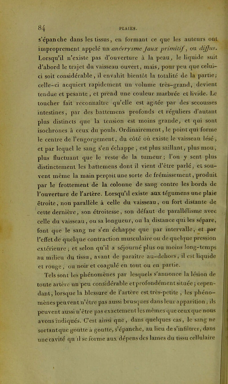 s'épanche dans les tissus, en formant ce que les auteurs ont improprement appelé un anévrysme Jaux primitif, ou dijjns. Lorsqu'il n'existe pas d'ouverture à la peau, le liquide suit d'abord le trajet du vaisseau ouvert, mais, pour peu que celui- ci soit considérable, il envahit bientôt la totalité de la partie; celle-ci acquiert rapidement un volume très-grand, devient tendue et pesante , et prend une couleur maibrée et livide. Le toucher fait reconnaître qu'elle est agitée par des secousses intestines, par des battemens profonds et réguliers d'autant plus distincts que la tension est moins grande, et qui sont isochrones à ceux du pouls. Ordinairement, le point qui forme le centre de l'engorgement, du côté où existe le vaisseau lésé, et par lequel le sang s'en échappe , est plus saillant, plus mou, plus fluctuant que le reste de la tumeur ; l'on y sent plus distinctement les battemens dont il vient d'être parlé, et sou- vent même la main perçoit une sorte de frémissement, produit par le frottement de la colonne de sang contre les bords de l'ouverture de l'artère. Lorsqu'il existe aux tégumens une plaie étroite, non parallèle à celle du vaisseau, ou fort distante de cette dernière, son étroitesse, son défaut de parallélisme avec celle du vaisseau, ou sa longueur, ou la distance qui les sépare, font que le sang ne s'en échappe que par intervalle, et ^ l'effet de quelque contraction musculaire ou de quelque pression extérieure ; et selon qu'il a séjourné plus ou moins long-temps au milieu du tissu, avant de paraître au-dehors, il est liquide et rouge, ou noir et coagulé en tout ou en partie. Tels sont les phénomènes par lesquels s'annonce la lésion de toute artère un peu considérable et profondément située j cepen- dant, lorsque la blessure de l'artère est très-petite , les phéno- mènes peuvent n'être pas aussi brusques dans leur apparition ; ils peuvent aussi n'être pas exactement lesmêmes queceuxque nous avons indiqués. C'est ainsi que , dans quelques cas, le sang ne sortant que goutte à goutte, s'épanche, au lieu de s'infiltrer, dans une cavité qu il se forme aux dépens des lames du tissu cellulaire