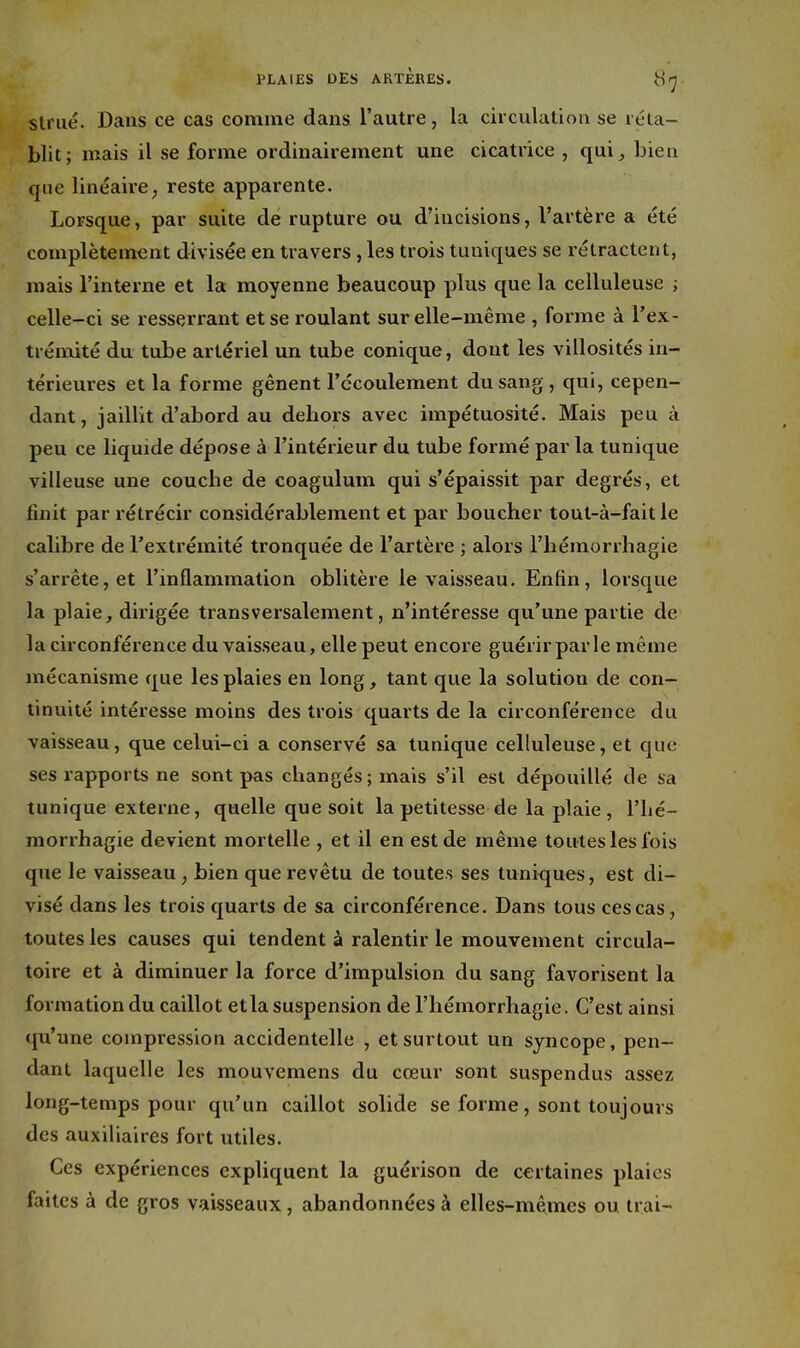 strué. Dans ce cas comme dans l'autre, la circulation se réta- blit; mais il se forme ordinairement une cicatrice , qui, bien que linéaire ; reste apparente. Lorsque, par suite de rupture ou d'incisions, l'artère a été complètement divisée en travers , les trois tuniques se rétractent, mais l'interne et la moyenne beaucoup plus que la celluleuse ; celle-ci se resserrant et se roulant sur elle-même , forme à l'ex- trémité du tube artériel un tube conique, dont les villosités in- térieures et la forme gênent l'ccoulement du sang, qui, cepen- dant, jaillit d'abord au dehors avec impétuosité. Mais peu à peu ce liquide dépose à l'intérieur du tube formé par la tunique villeuse une couche de coagulum qui s'épaissit par degrés, et finit par rétrécir considérablement et par boucher tout-à-fait le calibre de l'extrémité tronquée de l'artère ; alors l'hémorrhagie s'arrête, et l'inflammation oblitère le vaisseau. Enfin, lorsque la plaie, dirigée transversalement, n'intéresse qu'une partie de la circonféi'ence du vaisseau, elle peut encoie guérir parle même mécanisme que les plaies en long, tant que la solution de con- tinuité intéresse moins des trois quarts de la circonférence du vaisseau, que celui-ci a conservé sa tunique celluleuse, et que ses rapports ne sont pas changés; mais s'il est dépouillé de sa tunique exterxie, quelle que soit la petitesse de la plaie, l'hé- morrhagie devient mortelle , et il en est de même toutes les fois que le vaisseau, bien que revêtu de toutes ses tuniques, est di- visé dans les trois quarts de sa circonférence. Dans tous ces cas, toutes les causes qui tendent à ralentir le mouvement circula- toire et à diminuer la force d'impulsion du sang favorisent la formation du caillot etla suspension de l'hémorrhagie. C'est ainsi qu'une compression accidentelle , et surtout un syncope, pen- dant laquelle les mouvemens du cœur sont suspendus assez long-temps pour qu'un caillot solide se forme, sont toujours des auxiliaires fort utiles. Ces expériences expliquent la guérison de certaines plaies faites à de gros vaisseaux, abandonnées à elles-mêmes ou Irai-