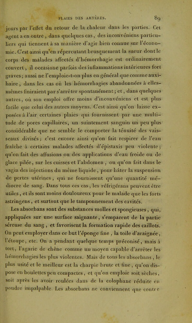 jours par l'effet du retour de la chaleur dans les parties. Cet agent a en outre , dans quelques cas, des inconvéniens particu- liers qui tiennent à sa manière d'agir bien connue sur l'écono- mie. C'est ainsi qu'en répercutant brusquement la sueur dont le corps des malades affectés d'iiémorrhagie est ordinairement couvert, il occasione parfois des inflammations intérieures fort graves ; aussi ne l'emploie-t-on plus en général que comme auxi- liaire , dans les cas où les hémorrhagies abandonnées à elles- mêmes finiraient par s'arrêter spontanément j et, dans quelques autres, où son emploi offre moins d'inconvéniens et est plus facile que celui des autres moyens. C'est ainsi qu'on laisse ex- posées à l'air certaines plaies qui fournissent par une multi- tude de pores capillaires, un suintement sanguin un peu plus considérable que ne semble le comporter la ténuité des vais- seaux divisés ; c'est en'core ainsi qu'on fait respirer de l'eau fraîche à certains malades affectés d'épistaxis peu violente ; qu'on fait des aftusions ou des applications d'eau froide ou de glace pilée, sur les cuisses et l'abdomen ; ou qu'on fait dans le vagin des injections du même liquide , pour hâter la suspension de pertes utérines , qui ne fournissent qu'une quantité mé- diocre de sang. Dans tous ces cas, les réfrigérans peuvent être utiles, et ils sont moins douloureux pour le malade que les forts astringens, et surtout que le tamponnement des cavités. Les absorbans sont des substances molles et spongieuses, qui, appliquées sur une surface saignante, s'emparent de la partie séreuse du .sang , et favorisent la formation rapide des caillots. On peut employer dans ce but l'éponge fine , la toile d'araignée, l'étoupe, etc. On a pendant quelque temps préconisé, mais à tort, l'agaric de chêne comme un moyen capable d'arrêter les hémorrhagies les plus violentes. Mais de tous les absorbans , le plus usité et le meilleur est la charpie brute et fine , qu'on dis- pose en boulettes peu compactes, et qu'on emploie soit sèches, soit après les avoir roulées dans de la colophane réduite en poudre inqialpable. Les absorbans ne conviennent que contre