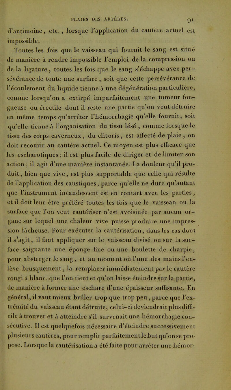 d'antimoine, etc., lorsque l'application du cautère actuel est impossible. Toutes les fois que le vaisseau qui fournit le sang est situé de manière à rendre impossible l'emploi de la compression ou de la ligature, toutes les fois que le sang s'échappe avec per- sévérance de toute une surface, soit que cette persévérance de l'écoulement du liquide tienne à une dégénération particulière, comme lorsqu'on a extirpé imparfaitement une tumeur fon- gueuse ou érectile dont il reste une partie qu'on veut détruire en même temps qu'arrêter l'hémorrhagie qu'elle fournit, soit qu'elle tienne à l'organisation du tissu lésé , comme lorsque le tissu des corps caverneux , du clitoris , est affecté de plaie , on doit recourir au cautère actuel. Ce moyen est plus efficace que les escharotiques; il est plus facile de diriger et délimiter son action ; il agit d'une manière instantanée. La douleur qu'il pro- duit, bien que vive, est plus supportable que celle qui résulte de l'application des caustiques, parce qu'elle ne dure qu'autant que l'instrument incandescent est en contact avec les parties, et il doit leur être préféré toutes les fois que le vaisseau ou la surface que l'on veut cautériser n'est avoisinée par aucun or- gane sur lequel une chaleur vive puisse produire une impres- sion fâcheuse. Pour exécuter la cautérisation, dans les cas dont il s'agit, il faut appliquer sur le vaisseau divisé ou sur la sur- face, saignante une éponge fine ou une boulette de charpie, pour absterger le sang , et au moment où l'une des mains l'en- lève brusquement, la remplacer immédiatement par le cautère rougi à blanc, que l'on tient et qu'on laisse éteindre sur la partie, de manière à former une eschare d'une épaisseur suffisante. En général, il vaut mieux brûler trop que trop peu, parce que l'ex- trémité du vaisseau étant détruite, celui-ci deviendrait plus diffi- cile à trouver et à atteindre s'il survenait une hémorrhagie con- sécutive. Il est quelquefois nécessaire d'éteindre successivement plusieurs cautères, pour remplir parfaitement le but qu'on se pro- pose. Lorsque la cautérisation a été faite pour arrêter une héinor-