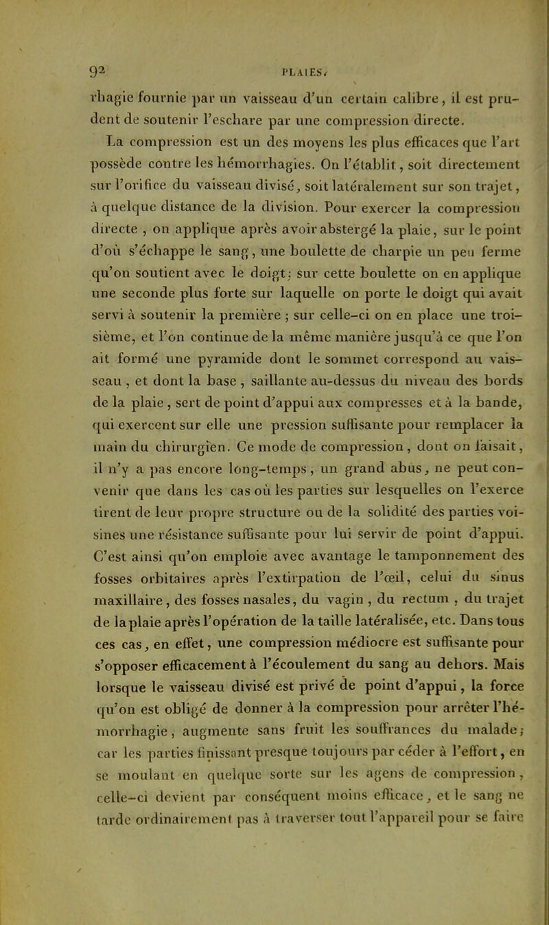 vbagie fournie par un vaisseau d'un certain calibre, il est pru- dent de soutenir l'eschare par une compression directe. La compression est un des moyens les plus efficaces que l'art possède contre les hémorrhagies. On l'établit, soit directement sur l'orifice du vaisseau divisé, soit latéralement sur son trajet, à quelque distance de la division. Pour exercer la compression directe , on applique après avoirabstergé la plaie, sur le point d'où s'écbappe le sang, une boulette de cbarpie un peu ferme qu'on soutient avec le doigt ; sur cette boulette on en applique une seconde plus forte sur laquelle on porte le doigt qui avait servi à soutenir la première ; sur celle-ci on en place une troi- sième, et l'on continue de la même manière jusqu'à ce que l'on ait formé une pyramide dont le sommet correspond au vais- seau , et dont la base , saillante au-dessus du niveau des bords de la plaie , sert de point d'appui aux compresses et à la bande, qui exercent sur elle une pression suffisante pour remplacer la main du chirurgien. Ce mode de compression , dont on faisait, il n'y a pas encore long-temps, un grand abus, ne peut con- venir que dans les cas où les parties sur lesquelles on l'exerce tirent de leur propre structure ou de la solidité des parties voi- sines une résistance suffisante pour lui servir de point d'appui. C'est ainsi qu'on emploie avec avantage le tamponnement des fosses orbitaires après l'extirpation de l'œil, celui du sinus maxillaire, des fosses nasales, du vagin , du rectum , du trajet de laplaie après l'opération de la taille latéralisée, etc. Dans tous ces cas, en effet, une compression médiocre est suffisante pour s'opposer efficacement à l'écoulement du sang au dehors. Mais lorsque le vaisseau divisé est privé de point d'appui, la force qu'on est obligé de donner à la compression pour arrêter l'hé- morrhagie, augmente sans fruit les souffrances du malade; car les parties finissant presque toujours par céder à l'effort, en se moulant en quelque sorte sur les agens de compression, celle-ci devient par conséquent moins efficace, et le sang ne larde ordinairement pas à traverser tout l'appareil pour se faire