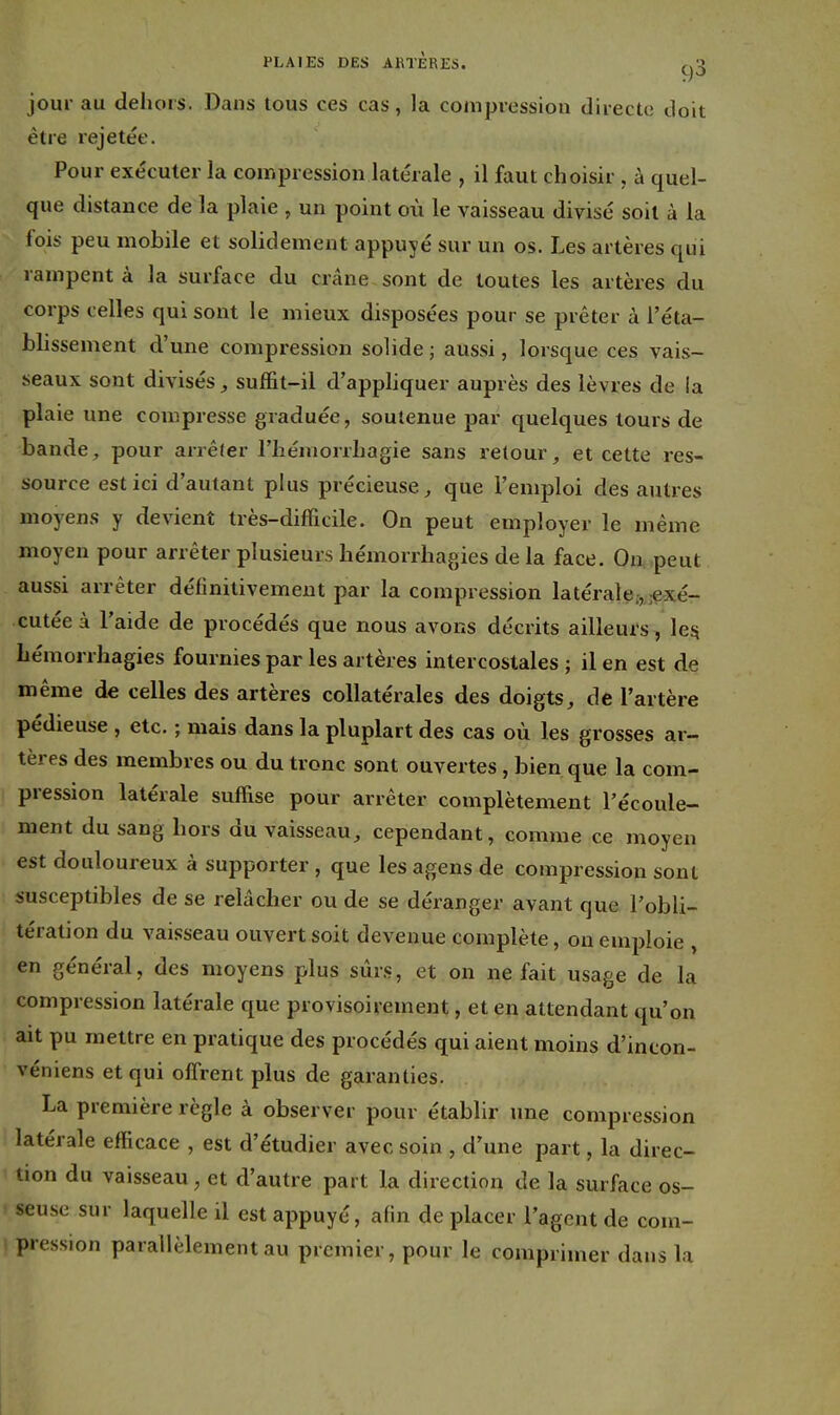 jour au dehors. Dans tous ces cas, la compression directe doit être rejetée. Pour exécuter la compression latérale , il faut choisir , à quel- que distance de la plaie , un point où le vaisseau divisé soit à la fois peu mobile et solidement appuyé sur un os. Les artères qui rampent à la surface du crâne sont de toutes les artères du corps celles qui sont le mieux disposées pour se prêter à l'éta- blissement d'une compression solide ; aussi, lorsque ces vais- seaux sont divisés, suffit-il d'apphquer auprès des lèvres de la plaie une compresse graduée, soutenue par quelques tours de bande, pour arrêler l'hémorrhagie sans retour, et cette res- source est ici d'autant plus précieuse, que l'emploi des autres moyens y devient très-difficile. On peut employer le même moyen pour arrêter plusieurs hémorrhagies de la face. On peut aussi arrêter définitivement par la compression latérale.-, ;exé- cutéeà l'aide de procédés que nous avons décrits ailleurs , leîi liémorrhagies fournies par les artères intercostales ; il en est de même de celles des artères collatérales des doigts, de l'artère pédieuse , etc. ; mais dans la pluplart des cas où les grosses ar- tères des membres ou du tronc sont ouvertes, bien que la com- pression latérale suffise pour arrêter complètement l'écoule- ment du sang hors du vaisseau, cependant, comme ce moyen est douloureux à supporter , que les agens de compression sont susceptibles de se relâcher ou de se déranger avant que l'obli- tération du vaisseau ouvert soit devenue complète, on emploie , en général, des moyens plus sûr.s, et on ne fait usage de la compression latérale que provisoirement, et en attendant qu'on ait pu mettre en pratique des procédés qui aient moins d'incon- véniens et qui offrent plus de garanties. La première règle à observer pour établir une compression latérale efficace , est d'étudier avec soin , d'une part, la direc- tion du vaisseau, et d'autre part la direction de la surface os- seuse sur laquelle il est appuyé, afin de placer l'agent de com- pression parallèlement au premier, pour le comprimer dans la