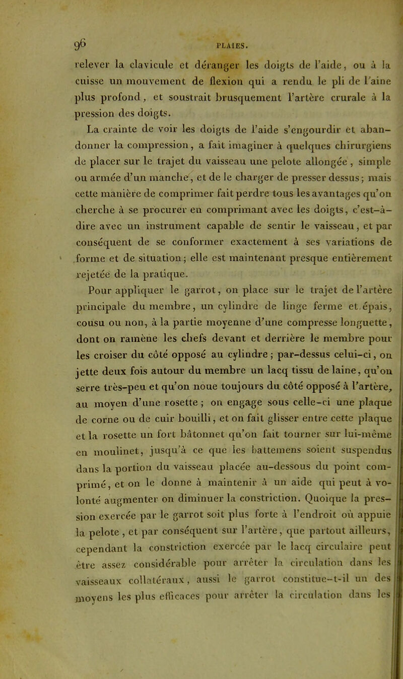 relever la clavicule et déranger les doigts de l'aide, ou à la cuisse un mouvement de flexion qui a rendu le pli de l'aine plus profond^ et soustrait brusquement l'artère crurale à la pression des doigts. La crainte de voir les doigts de l'aide s'engourdir et aban- donner la compression, a fait imaginer à quelques chirurgiens de placer sur le trajet du vaisseau une pelote allongée , simple ou armée d'un manche, et de le charger de presser dessus; mais cette manière de comprimer fait perdre tous les avantages qu'on cherche à se procurer en comprimant avec les doigts, c'est-à- dire avec un instrument capable de sentir le vaisseau, et par conséquent de se conformer exactement à ses variations de forme et de situation ; elle est maintenant presque entièrement rejetée de la pratique. Pour appliquer le garrot, on place sur le trajet de l'artère principale du membre, un cylindre de linge ferme et.épais, cousu ou non, à la partie moyenne d'une compresse longuette, dont on ramène les chefs devant et denuère le membre pour les croiser du côté opposé au cylindre ; par-dessus celui-ci, on jette deux fois autour du membre un lacq tissu de laine, qu'où serre très-peu et qu'on noue toujours du côté opposé à l'artère, au moyen d'une rosette ; on engage sous celle-ci une plaque de corne ou de cuir bouilli, et on fait glisser entre cette plaque et la rosette un fort bâtonnet qu'on fait tourner sur lui-même en moulinet, jusqu'à ce que les battemens soient suspendus dans la portion du vaisseau placée au-dessous du point com- primé, et on le donne à maintenir à un aide qui peut à vo- lonté augmenter on diminuer la constriction. Quoique la pres- sion exercée par le garrot soit plus forte à l'endroit où appuie la pelote , et par conséquent sur l'artère, que partout ailleurs, cependant la constriction exercée par le lacq circulaire peut être assez considérable pour arrêter la circulation dans les vaisseaux collatéraux, aussi le garrot constitue~t-il un des moyens les plus efficaces pour arrêter la circulation dans les