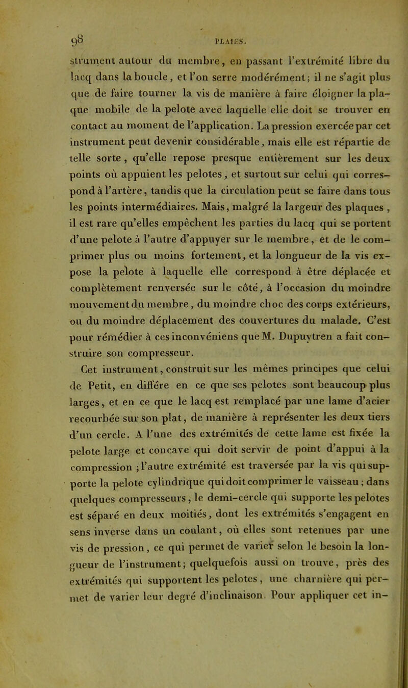 Ç)0 VLMP.S. slruinent autour du membie, en passant l'extrémité libre du lacq dans la boucle, et l'on serre modérément; il ne s'agit plus que de faire tourner la. vis de manière à faire éloigner la pla- que mobile de la pelote avec laquelle elle doit se trouver en contact au moment de l'application. La pression exercée par cet instrument peut devenir considérable, mais elle est répartie de telle sorte, qu'elle repose presque entièrement sur les deux points où appuient les pelotes, et surtout sur celui qui corres- pond à l'artère, tandis que la circulation peut se faire dans totis les points intermédiaires. Mais, malgré la largeur des plaques , il est rare qu'elles empêchent les parties du lacq qui se portent d'une pelote à l'autre d'appuyer sur le membre, et de le com- primer plus ou moins fortement, et la longueur de la vis ex- pose la pelote à laquelle elle correspond à être déplacée et complètement renversée sur le côté, à l'occasion du moindre mouvement du membre, du moindre choc des corps extérieurs, ou du moindre déplacement des couvertures du malade. C'est pour rémédier à cesinconvéniens que M. Dupuytren a fait con- struire son compresseur. Cet instrument, construit sur les mêmes principes que celui <le Petit, en diffère en ce que ses pelotes sont beaucoup plus larges, et en ce que le lacq est remplacé par une lame d'acier recourbée sur son plat, de manière à représenter les deux tiers d'un cercle. A l'une des extrémités de cette lame est fixée la pelote large et concave qui doit servir de point d'appui à la compression ; l'autre extrémité est traversée par la vis qui sup- porte la pelote cylindrique qui doit comprimer le vaisseau; dans quelques compresseurs, le demi-cercle qui supporte les pelotes est séparé en deux moitiés, dont les extrémités s'engagent en sens inverse dans un coulant, où elles sont retenues par une vis de pression, ce qui permet de variet selon le besoin la lon- gueur de l'instrument ; quelquefois aussi on trouve, près des extrémités qui supportent les pelotes , une charnière qui per- met de varier leur degré d'inclinaison, Pour appliquer cet in-