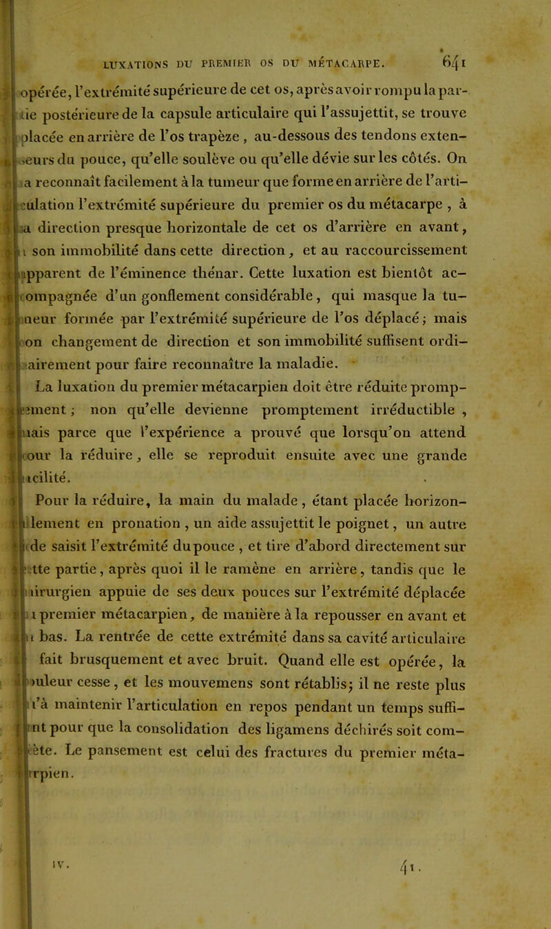 >pérée, l'extrémité supérieure de cet os, après avoir rompu la par- ie postérieure de la capsule articulaire qui l'assujettit, se trouve jlacée en arrière de l'os trapèze , au-dessous des tendons exten- eursdu pouce, qu'elle soulève ou qu'elle dévie sur les côtés. On a reconnaît facilement à la tumeur que forme en arrière de l'arti- ulation l'extrémité supérieure du premier os du métacarpe , à d direction presque horizontale de cet os d'arrière en avant, son immobilité dans cette direction et au raccourcissement ipparent de l'éminence thénar. Cette luxation est bientôt ac- ompagnée d'un gonflement considérable, qui masque la tu- aeur formée par l'extrémité supérieure de l'os déplacé; mais on changement de direction et son immobilité suffisent ordi- airement pour faire reconnaître la maladie. La luxation du premier métacarpien doit être réduite promp- nnent ; non qu'elle devienne promptement irréductible , nais parce que l'expérience a prouvé que lorsqu'on attend our la réduire, elle se reproduit ensuite avec une grande icilité. Pour la réduire, la main du malade , étant placée horizon- i lement en pronation , un aide assujettit le poignet, un autre l'de saisit l'extrémité dupouce , et tire d'abord directement sur ' :tte partie, après quoi il le ramène en arrière, tandis que le lirurgien appuie de ses deux pouces sur l'extrémité déplacée , |ii premier métacarpien, de manière à la repousser en avant et Al bas. La rentrée de cette extrémité dans sa cavité articulaire fait brusquement et avec bruit. Quand elle est opérée, la puleur cesse, et les mouvemens sont rétablis j il ne reste plus lii'à maintenir l'articulation en repos pendant un temps suffi- jnnt pour que la consolidation des ligamens déchirés soit com- tète. Le pansement est celui des fractures du premier méta- rrpien. IV. 4t.