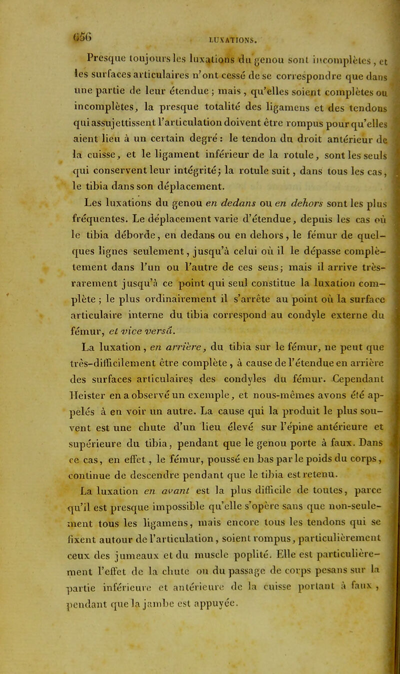 Presque loujoursles luxations du genou sont iMconiplèles , et les surfaces ai ticulaires n'ont cessé de se correspondre que dans une partie de leur étendue ; mais , qu'elles soient complètes ou incomplètes, la presque totalité des ligamens et des tendons qui assujettissent l'articulation doivent être rompus pour qu'elles aient lieu à un certain degré : le tendon du droit antérieur de la cuisse, et le ligament inférieur de la rotule, sont les seuls qui conservent leur intégrité; la rotule suit, dans tous les cas, le tibia dans son déplacement. Les luxations du genou en dedans ou en dehors sont les plus fréquentes. Le déplacement varie d'étendue, depuis les cas où le tibia déborde, en dedans ou en dehors, le fémur de quel- ques lignes seulement, jusqu'à celui où il le dépasse complè- tement dans l'un ou l'autre de ces sens; mais il arrive très- rai'ement jusqu'à ce point qui seul constitue la luxation com- plète ; le plus ordinairement il s'arrête au point où la surface articulaire interne du tibia correspond au condyle externe du fémur, et vice versd. La luxation, en arrière, du tibia sur le fémur, ne peut que très-difficilement être complète , à cause de l'étendue en arrière des surfaces articulaires des coudyles du fémur. jCepeudanL Heister en a observé un exemple, et nous-mêmes avons été ap- pelés à en voir un autre. La cause qui la produit le plus sou- vent est une chute d'un lieu élevé sur l'épine antérieure et supérieure du tibia, pendant que le genou porte à faux. Dans ce cas, en effet, le fémur, poussé en bas par le poids du corps, continue de descendre pendant que le tibia est retenu. La luxation en avant est la plus difficile de toutes, parce qu'il est presque impossible qu'elle s'opère sans que non-seule- ment tous les ligamens, mais encore tous les tendons qui se fixent autour de l'articulation, soient rompus, particulièrement ceux des jumeaux et du muscle poplité. Elle est particulière- ment l'effet de la chute ou du passage de corps pesans sur la partie inférieure et antérieure de la cuisse portant à faux , pendant que la jambe est appuyée.