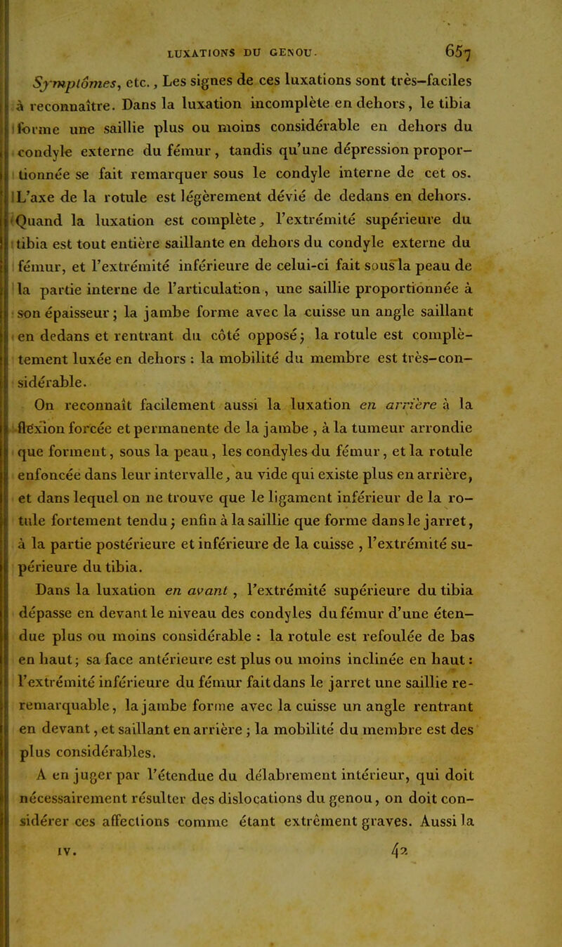 I Sj wptômes, etc., Les signes de ces luxations sont très-faciles il à reconnaître. Dans la lux^ition incomplète en dehors, le tibia I forme une saillie plus ou moins considérable en dehors du li condyle externe du fémur, tandis qu'une dépression propor- jit tionnée se fait remarquer sous le condyle interne de cet os. 'i L'axe de la rotule est légèrement dévié de dedans en dehors. [ Quand la luxation est complète, l'extrémité supérieure du S tibia est tout entière saillante en dehors du condyle externe du ! i fémur, et l'extrémité inférieure de celui-ci fait sous la peau de ; I la partie interne de l'articulation , une saillie proportionnée à II son épaisseur ; la jambe forme avec la cuisse un angle saillant I en dedans et rentrant du côté opposé j la rotule est complè- II tement luxée en dehors : la mobilité du membre est très-con- I ! sidérable. ! On reconnaît facilement aussi la luxation en arrière à la \ I flexion forcée et permanente de la jambe , à la tumeur arrondie I i que forment, sous la peau, les condyles du fémur, et la rotule II enfoncée dans leur intervalle, au vide qui existe plus en arrière, 11 et dans lequel on ne trouve que le ligament inférieur de la ro- I i tule fortement tendu ; enfin à la saillie que forme dans le jarret, W à la partie postérieure et inférieure de la cuisse , l'extrémité su- périeure du tibia. Dans la luxation en avant, l'extrémité supérieure du tibia dépasse en devant le niveau des condyles du fémur d'une éten- due plus ou moins considérable : la rotule est refoulée de bas en haut; sa face antérieure est plus ou moins inclinée en haut : il l'extrémité inférieure du fémur fait dans le jarret une saillie re- ^1 remarquable, la jambe forme avec la cuisse un angle rentrant I ! en devant, et saillant en arrière ; la mobilité du membre est des li plus considérables. i A en juger par l'étendue du délabrement intérieur, qui doit f i nécessairement résulter des dislocations du genou, on doit con- \ sidérer ces affections comme étant extrêment graves. Aussi la i IV. 4^