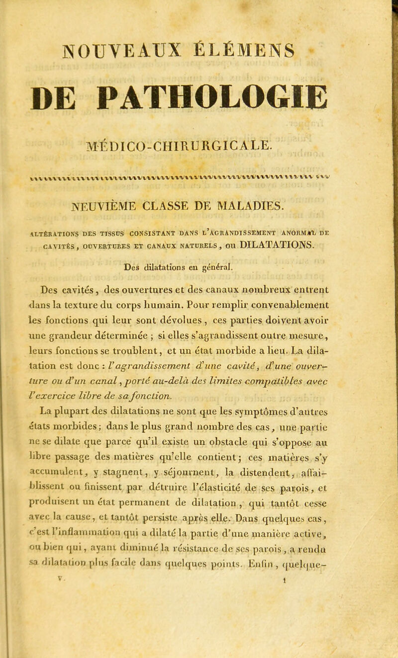 DE PATHOLOGIE MÉDICO-CHIRURGICALE. >m«muvmn\u*wvwvivvnwiviw\\»wiw»wv«ntwv v NEUVIÈME CLASSE DE MALADIES. ALTÉRATIONS DES TISSUS CONSISTANT DANS L'AGRANDISSEMENT ANORMAL DE CAVITÉS, OUVERTURES ET CANAUX NATURELS, OU DILATATIONS. Des dilatations en général. Des cavités, des ouvertures et des canaux nombreux entrent dans la texture du corps humain. Pour remplir convenablement les fonctions qui leur sont dévolues, ces parties doivent avoir une grandeur déterminée ; si elles s'agrandissent outre mesure, leurs fonctions se troublent, et un état morbide a lieu. La dila- tation est donc : Vagrandissement d'une cavité, d'une ouver- ture ou d'un canal, porté au-delà des limites compatibles avec l'exercice libre de sa fonction. La plupart des dilatations ne sont que les symptômes d'autres états morbides; dans le plus grand nombre des cas, une partie ne se dilate que parce qu'il existe un obstacle qui s'oppose au libre passage des matières qu'elle contient ; ces matières s'y accumulent, y stagnent, y séjournent, la distendent, affai- blissent ou finissent par détruire l'élasticité de ses parois, et produisent un état permanent de dilatation, qui tantôt cesse avec la cause, et tantôt persiste après elle. Dans quelques cas, c'est l'inflammation qui a dilaté la partie d'une manière active, ou bien qui, ayani diminué la résistance de ses parois , a rendu sa dilatation plus facile dans quelques points. Enfin , quelque- t