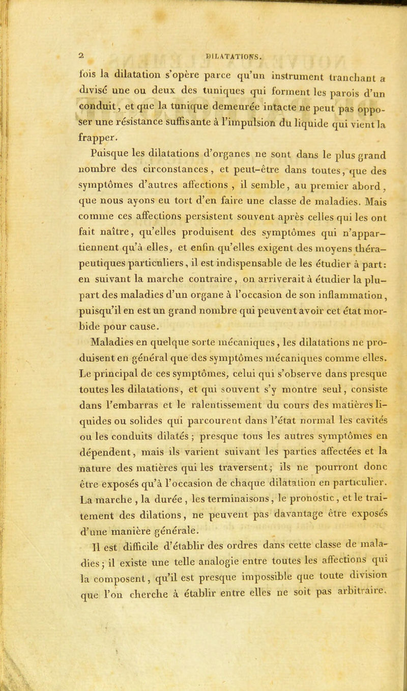 lois la dilatation s'opère parce qu'un instrument tranchant a divise une ou deux des tuniques qui forment les parois d'un conduit, et que la tunique demeurée intacte ne peut pas oppo- ser une résistance suffisante à l'impulsion du liquide qui vient la frapper. Puisque les dilatations d'organes ne sont dans le plus grand nombre des circonstances, et peut-être dans toutes, que des symptômes d'autres affections , il semble, au premier abord que nous ayons eu tort d'en faire une classe de maladies. Mais comme ces affections persistent souvent après celles qui les ont fait naître, qu'elles produisent des symptômes qui n'appar- tiennent qu'à elles, et enfin qu'elles exigent des moyens théra- peutiques particuliers, il est indispensable de les étudier à part: en suivant la marche contraire, on arriverait à étudier la plu- part des maladies d'un organe à l'occasion de son inflammation, puisqu'il en est un grand nombre qui peuvent avoir cet état mor- bide pour cause. Maladies en quelque sorte mécaniques, les dilatations ne pro- duisent en général que des symptômes mécaniques comme elles. Le principal de ces symptômes, celui qui s'observe dans presque toutes les dilatations, et qui souvent s'y montre seul, consiste dans l'embarras et le ralentissement du cours des matières li- quides ou solides qui parcourent dans l'état normal les cavités ou les conduits dilatés ; presque tous les autres symptômes en dépendent, mais ils varient suivant les parties affectées et la nature des matières qui les traversent ; ils ne pourront donc être exposés qu'à l'occasion de chaque dilatation en particulier. La marche , la durée , les terminaisons, le pronostic, et le trai- tement des dilations, ne peuvent pas davantage être exposés d'une manière générale. Il est difficile d'établir des ordres dans cette classe de mala- dies ; il existe une telle analogie entre toutes les affections qui la composent, qu'il est presque impossible que toute division que l'on cherche à établir entre elles ne soit pas arbitraire.