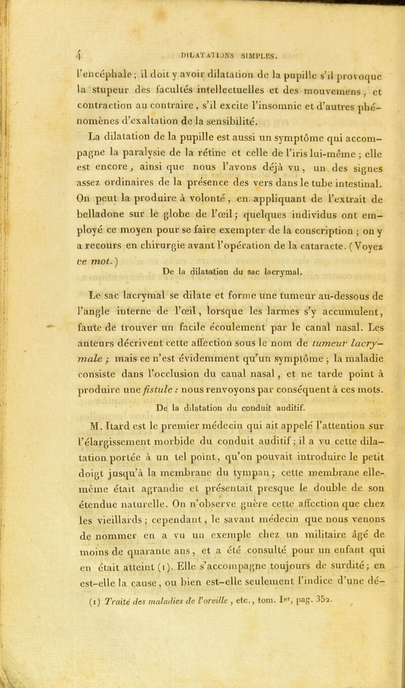 l'encéphale ; il doit y avoir dilatation de la pupille s'd provoque la stupeur des facultés intellectuelles et des mouvemens, et contraction au contraire, s'il excite l'insomnie et d'autres phé- nomènes d'exaltation de la sensibilité. La dilatation de la pupille est aussi un symptôme qui accom- pagne la paralysie de la rétine et celle de l'iris lui-même ; elle est encore, ainsi que nous l'avons déjà vu, un des signes assez ordinaires de la présence des vers dans le tube intestinal. On peut la produire à volonté, en appliquant de l'extrait de belladone sur le globe de l'œil; quelques individus ont em- ployé ce moyen pour se faire exempter de la conscription ; on y a recours en chirurgie avant l'opération de la cataracte. (Voyez ce mot. ) De la dilatation du sac lacrymal. Le sac lacrymal se dilate et forme une tumeur au-dessous de l'angle interne de l'œil, lorsque les larmes s'y accumulent, faute de trouver un facile écoulement par le canal nasal. Les auteurs décrivent cette affection sous le nom de tumeur lacry- male ; mais ce n'est évidemment qu'un symptôme ; la maladie consiste dans l'occlusion du canal nasal, et ne tarde point à produire une fistule : nous renvoyons par conséquent à ces mots. De la dilatation du conduit auditif. M. Itard est le premier médecin qui ait appelé l'attention sur l'élargissement morbide du conduit auditif; il a vu cette dila- tation portée à un tel point, qu'on pouvait introduire le petit doigt jusqu'à la membrane du tympan; cette membrane elle- même était agrandie et présentait presque le double de son étendue naturelle. On n'observe guère cette affection que chez les vieillards ; cependant, le savant médecin que nous venons de nommer en a vu un exemple chez un militaire âgé de moins de quarante ans, et a été consulté pour un enfant qui en était atteint (i). Elle s'accompagne toujours de surdité; en est-elle la cause, ou bien est-elle seulement l'indice d'une dé- (i) Traité des maladies de Voreille , etc., tom. I-, pag. 35a-