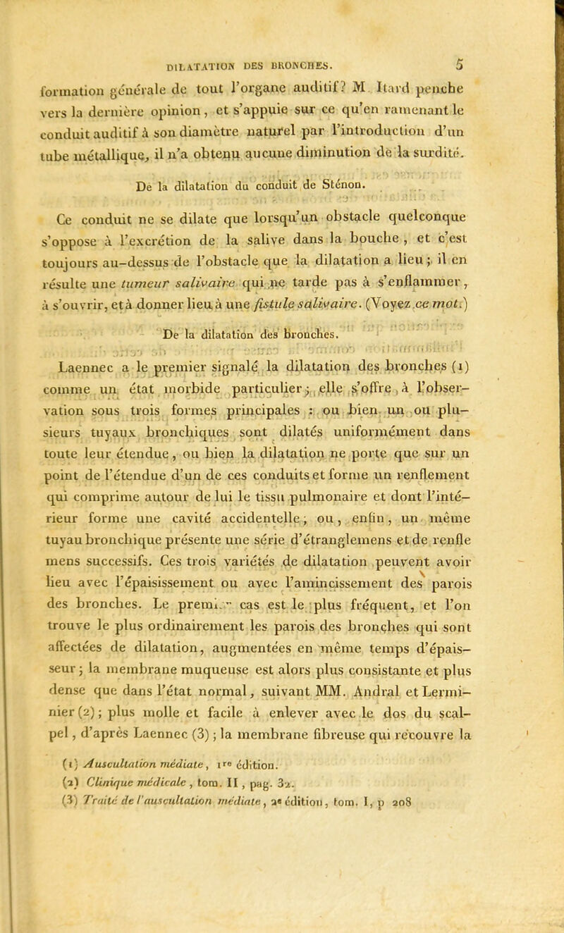 formation générale de tout l'organe auditif ? M Itard penche vers la dernière opinion, et s'appuie sur ce qu'en ramenant le conduit auditif à son diamètre naturel par l'introduction d'un tube métallique, il n'a obtenu aucune diminution de la surdité. De la dilatation du conduit de Sténon. Ce conduit ne se dilate que lorsqu'un obstacle quelconque s'oppose à l'excrétion de la salive dans la bouche, et c'est toujours au-dessus de l'obstacle que la dilatation a lieu ;. il en résulte une tumeur salivaire qui ne tarde pas à s'enflammer, à s'ouvrir, età donner lieu à une fistule salivaire. (Voyez.ee mot.) De la dilatation des bronches. Laennec a le premier signalé la dilatation des bronches (i) comme un état, morbide particulier; elle s'offre à l'obser- vation sous trois formes principales : ou bien un ou plu- sieurs tuyaux bronchiques sont dilatés uniformément dans toute leur étendue, ou bien la dilatation ne porte que sur un point de l'étendue d'un de ces conduits et forme un renflement qui comprime autour de lui le tissu pulmonaire et dont l'inté- rieur forme une cavité accidentelle, ou, enfin, un même tuyau bronchique présente une série d'étranglemens et de renfle mens successifs. Ces trois variétés de dilatation peuvent avoir lieu avec l'épaisissement ou avec l'amincissement des parois des bronches. Le premi - cas est le plus fréquent, et l'on trouve le plus ordinairement les parois des bronches qui sont affectées de dilatation, augmentées en même temps d'épais- seur 3 la membrane muqueuse est alors plus consistante et plus dense que dans l'état normal, suivant MM. Andral etLermi- nier (2) ; plus molle et facile à enlever avec le dos du scal- pel , d'après Laennec (3) ; la membrane fibreuse qui récouvre la (1) Auscultation médiate, 1™ édition. (1) Clinique médicale , tora. II, pag. 3u. (3) Traité de l'auscultation médiate, a« édition, tom. I, p 208