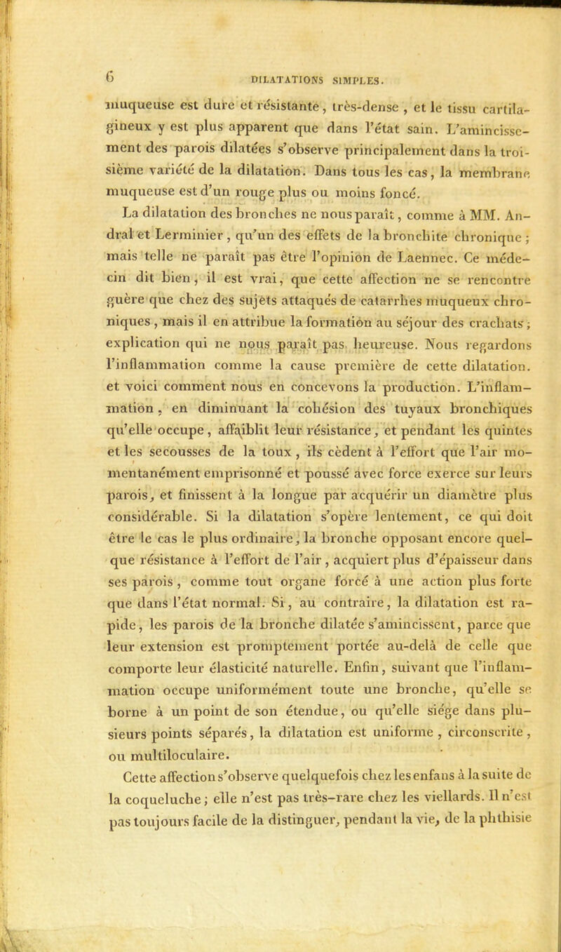 muqueuse est dure et résistante, très-dense , et le tissu cartila- gineux y est plus apparent que dans l'état sain. L'amincisse- ment des parois dilatées s'observe principalement dans la troi- sième variété de la dilatation. Dans tous les cas, la membrane, muqueuse est d'un rouge plus ou moins foncé. La dilatation des bronches ne nous paraît, comme à MM. An- dralet Lerminier , qu'un des effets de la bronchite chronique ; mais telle ne paraît pas être l'opinion de Laennec. Ce méde- cin dit bien, il est vrai, que cette affection ne se rencontre guère que chez des sujets attaqués de catarrhes muqueux chro- niques , mais il en attribue la formation au séjour des crachats ; explication qui ne nous paraît pas heureuse. Nous regardons l'inflammation comme la cause première de cette dilatation, et voici comment nous en concevons la production. L'inflam- mation , en diminuant la cohésion des tuyaux bronchiques qu'elle occupe , affaiblit leur résistance, et pendant les quintes et les secousses de la toux, ils cèdent à l'effort que l'air mo- mentanément emprisonné et poussé avec force exerce sur leurs parois, et finissent à la longue par acquérir un diamètre plus considérable. Si la dilatation s'opère lentement, ce qui doit être le cas le plus ordinaire, la bronche opposant encore quel- que résistance à l'effort de l'air , acquiert plus d'épaisseur dans ses parois , comme tout organe forcé à une action plus forte que dans l'état normal. Si, au contraire, la dilatation est ra- pide, les parois de la bronche dilatée s'amincissent, parce que leur extension est promptement portée au-delà de celle que comporte leur élasticité naturelle. Enfin, suivant que l'inflam- mation occupe uniformément toute une bronche, qu'elle se borne à un point de son étendue, ou qu'elle siège dans plu- sieurs points séparés, la dilatation est uniforme , circonscrite , ou multiloculaire. Cette affection s'observe quelquefois chez les enfans à la suite de la coqueluche ; elle n'est pas très-rare chez les viellards. Il n'est pas toujours facile de la distinguer, pendant la vie, de la phthisie