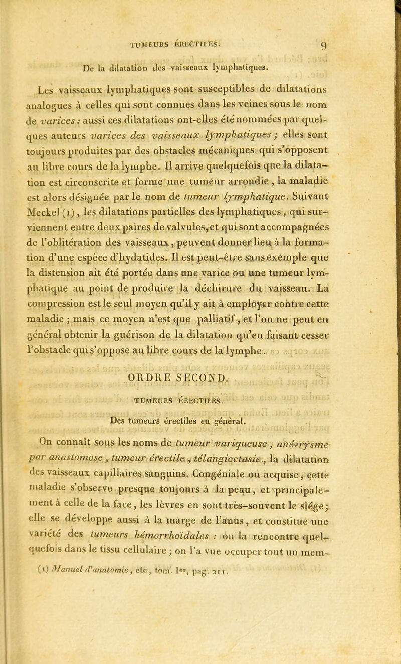 De la dilatation des vaisseaux lymphatiques. Les vaisseaux lymphatiques sont susceptibles de dilatations analogues à celles qui sont connues dans les veines sous le nom de varices : aussi ces dilatations ont-elles été nommées par quel- ques auteurs varices des vaisseaux lymphatiques ; elles sont toujours produites par des obstacles mécaniques qui s'opposent au libre cours de la lymphe. Il arrive quelquefois que la dilata- tion est circonscrite et forme une tumeur arrondie , la maladie est alors désignée par le nom de tumeur lymphatique. Suivant Meckel (i) , les dilatations partielles des lymphatiques , qui sur- viennent entre deux paires de valvules, et qui sont accompagnées de l'oblitération des vaisseaux, peuvent donner lieu à la forma- tion d'une espèce d'hydatides. Il est peut-être sans exemple que la distension ait été portée dans une varice ou une tumeur lym- phatique au point de produire la déchirure du vaisseau. La compression est le seul moyen qu'il y ait à employer contre cette maladie ; mais ce moyen n'est que palliatif, et l'on ne peut en général obtenir la guérison de la dilatation qu'eu faisant cesser l'obstacle qui s'oppose au libre cours de la lymphe. ORDRE SECOND. TUMEURS ÉREGTILES. Des tumeurs érectiles eu général. On connaît sous les noms de tumeur variqueuse, anévrysme par anastomose, tumeur érectile , télangiectasie, la dilatation des vaisseaux capillaires sanguins. Congéniale ou acquise, cette maladie s'observe presque toujours à la peau, et principale- ment à celle de la face, les lèvres en sont très-souvent le siège> elle se développe aussi à la marge de l'anus, et constitue une variété des tumeurs hémorrhoïdalcs : ou la rencontre quel- quefois dans le tissu cellulaire ; on L'a vue occuper tout un mem- (1) Manuel rPrtnatomic, etc., tom l»r> j1ag, 2II-