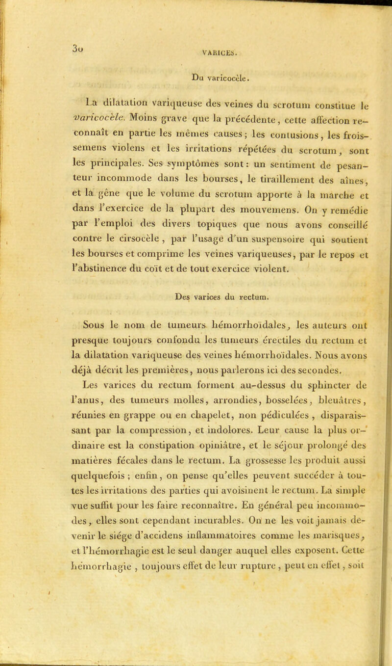 3u VARICES. Du varicoccle. l a dilatation variqueuse des veines du scrotum constitue le varicocele. Moins grave que la précédente, cette affection re- connaît en partie les mêmes causes; les contusions, les frois- semens violens et les irritations répétées du scrotum, sont les principales. Ses symptômes sont : un sentiment de pesan- teur incommode dans les bourses, le tiraillement des aînés, et la gène que le volume du scrotum apporte à la marche et dans l'exercice de la plupart des mouvemens. On y remédie par l'emploi des divers topiques que nous avons conseillé contre le cirsocèle , par l'usage d'un suspensoire qui soutient les bourses et comprime les veines variqueuses, par le repos et l'abstinence du coït et de tout exercice violent. Des varices du rectum. Sous le nom de tumeurs hémorrhoïdales, les auteurs ont presque toujours confondu les tumeurs érectiles du rectum et la dilatation variqueuse des veines hémorrhoïdales. Nous avons déjà décrit les premières, nous parlerons ici des secondes. Les varices du rectum forment au-dessus du sphincter de l'anus, des tumeurs molles, arrondies, bosselées, bleuâtres, réunies en grappe ou en chapelet, non pédiculées , disparais- sant par la compression, et indolores. Leur cause la plus or- dinaire est la constipation opiniâtre, et le séjour prolongé des matières fécales dans le rectum. La grossesse les produit aussi quelquefois ; enfin, on pense qu'elles peuvent succéder à tou- tes les irritations des parties qui avoisinent le rectum. La simple vue suffit pour les faire reconnaître. En général peu incommo- des, elles sont cependant incurables. On ne les voit jamais de- venir le siège d'accidens inflammatoires comme les marisques. et Fhémorrhagie est le seul danger auquel elles exposent. Cette hemorrhagie , toujours effet de leur rupture , peut en effet, soit