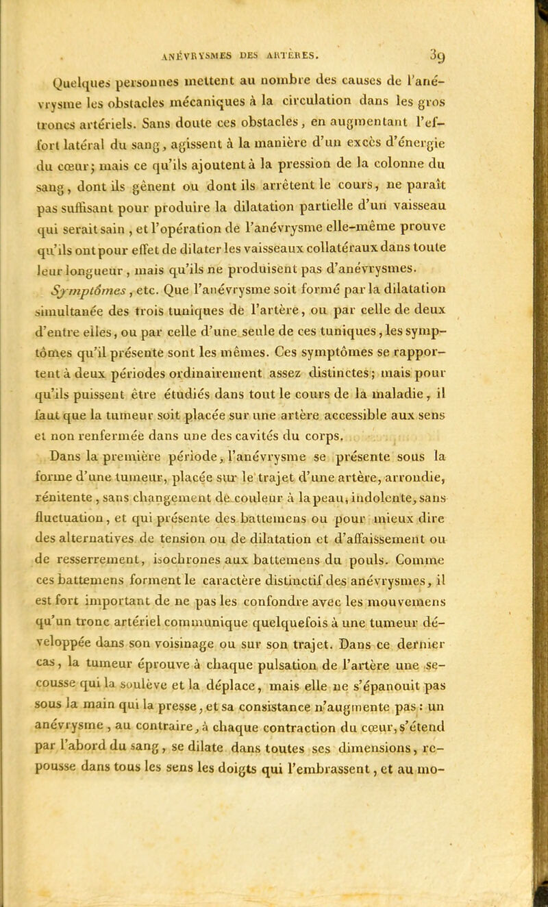 Quelques personnes mettent au nombre des causes de l'ané- vrysme les obstacles mécaniques à la circulation dans les gros troncs artériels. Sans doute ces obstacles, en augmentant l'ef- fort latéral du sang, agissent à la manière d'un excès d'énergie du cœur; mais ce qu'ils ajoutent à la pression de la colonne du sang, dont ils gênent ou dont ils arrêtent le cours, ne paraît pas suffisant pour produire la dilatation partielle d'un vaisseau qui serait sain , et l'opération de l'anévrysme elle-même prouve qu'ils ont pour effet de dilater les vaisseaux collatéraux dans toute leur longueur , mais qu'ils ne produisent pas d'anévrysmes. Symptômes, etc. Que l'anévrysme soit formé parla dilatation simultanée des trois tuniques de l'artère, ou par celle de deux d'entre elles, ou par celle d'une seule de ces tuniques, les symp- tômes qu'il présente sont les mêmes. Ces symptômes se rappor- tent à deux périodes ordinairement assez distinctes; mais pour qu'ils puissent être étudiés dans tout le cours de la maladie, il faut que la tumeur soit placée sur une artère accessible aux sens et non renfermée dans une des cavités du corps. Dans la première période, l'anévrysme se présente sous la forme d'une tumeur, placée sur le trajet d'une artère, arrondie, rénitente , sans changement de couleur à la peau, indolente, sans fluctuation, et qui présente des battemens ou pour mieux dire des alternatives de tension ou de dilatation et d'affaissement ou de resserrement, isochrones aux battemens du pouls. Comme ces battemens forment le caractère distinctif des anévrysmes, il est fort important de ne pas les confondre avec les mouvemens qu'un tronc artériel communique quelquefois à une tumeur dé- veloppée dans son voisinage ou sur son trajet. Dans ce dernier cas, la tumeur éprouve à chaque pulsation de l'artère une se- cousse qui la soulève et la déplace, mais elle ne s'épanouit pas sous la main qui la presse, et sa consistance n'augmente pas : un anéviysme , au contraire, à chaque contraction du cœur,s'étend par l'abord du sang , se dilate dans toutes ses dimensions, re- pousse dans tous les sens les doigts qui l'embrassent, et au mo-