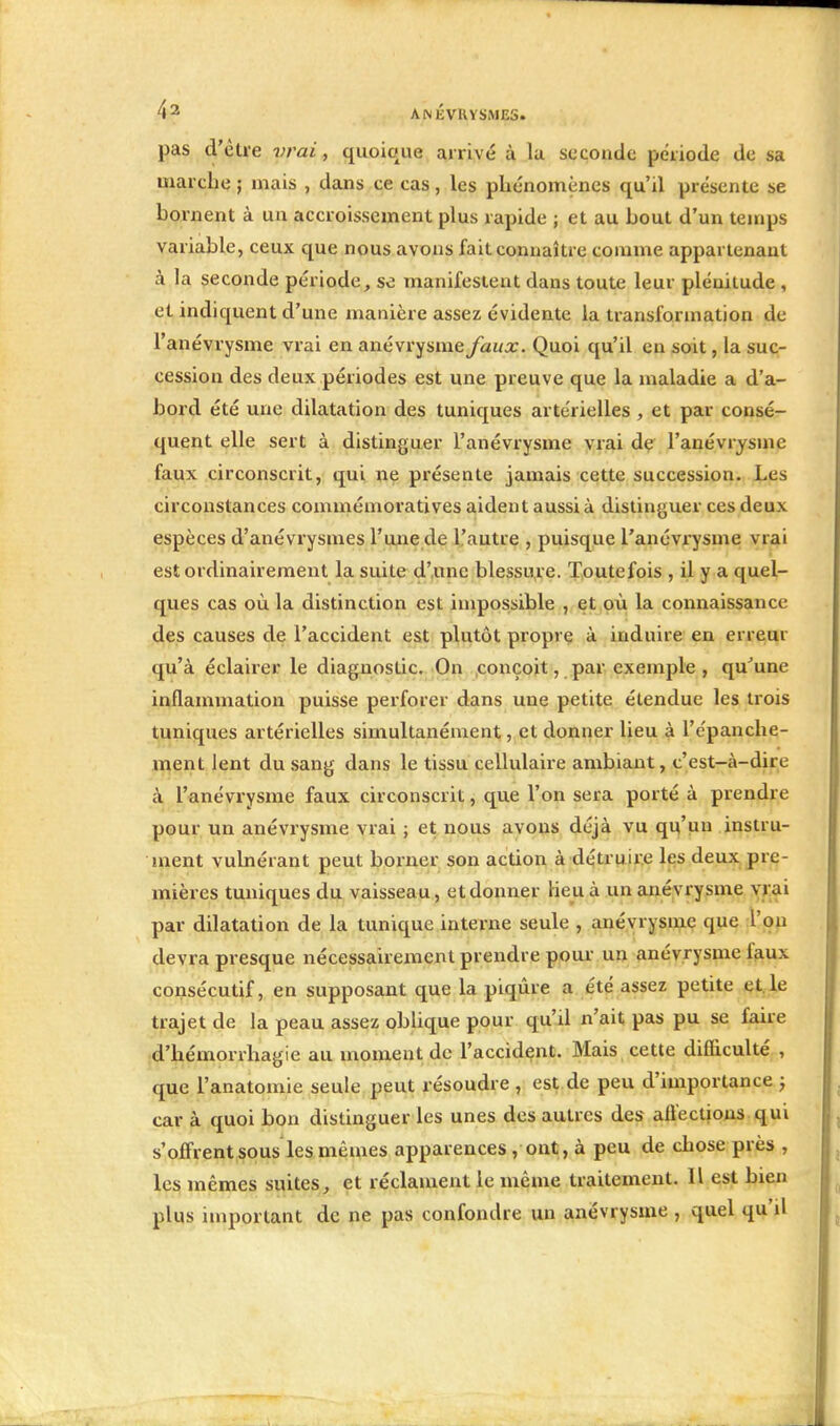 pas d'être vrai, quoique arrivé à la seconde période de sa marche ; mais , dans ce cas, les phénomènes qu'il présente se bornent à un accroissement plus rapide ; et au bout d'un temps variable, ceux que nous avons fait connaître comme appartenant à la seconde période, se manifestent dans toute leur plénitude , et indiquent d'une manière assez évidente la transformation de l'anévrysme vrai en anévrysme faux. Quoi qu'il en soit, la suc- cession des deux périodes est une preuve que la maladie a d'a- bord été une dilatation des tuniques artérielles , et par consé- quent elle sert à distinguer l'anévrysme vrai de l'anévrysme faux circonscrit, qui ne présente jamais cette succession. Les circonstances commémoratives aident aussi à distinguer ces deux espèces d'anévrysmes l'une de l'autre , puisque l'anévrysme vrai est ordinairement la suite d'une blessure. Toutefois , il y a quel- ques cas où la distinction est impossible , et où la connaissance des causes de l'accident est plutôt propre à induire en erreur qu'à éclairer le diagnostic. On conçoit, par exemple , qu'une inflammation puisse perforer dans une petite étendue les trois tuniques artérielles simultanément, et donner lieu à l'epanche- ment lent du sang dans le tissu cellulaire ambiant, c'est-à-dire à l'anévrysme faux circonscrit, que l'on sera porté à prendre pour un anévrysme vrai ; et nous avons déjà vu qu'un instru- ment vulnérant peut borner son action à détruire les deux pre- mières tuniques du vaisseau, et donner lieu à un anévrysme vrai par dilatation de la tunique interne seule , anévrysme que L'on devra presque nécessairement prendre pour un anévrysme faux consécutif, en supposant que la piqûre a été assez petite et le trajet de la peau assez oblique pour qu'il n'ait pas pu se faire d'hémorrhagie au moment de l'accident. Mais cette difficulté , que l'anatomie seule peut résoudre , est de peu d'importance ; car à quoi bon distinguer les unes des autres des affections qui s'offrent sous les mêmes apparences , ont,à peu de chose près , les mêmes suites, et réclament le même traitement. Il est bien plus important de ne pas confondre un anévrysme , quel qu'il