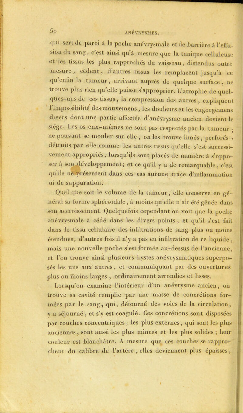 5° ANKVRYSMES. <|ui sert de paroi à la poche anévrysmale et de barrière à l'effu- sion du sang; c'est ainsi qu'à mesure que la tunique celluleuse et les tissus les plus rapprochés du vaisseau, distendus outre mesure, cèdent, d'autres tissus les remplacent jusqu'à ce qu'enfin la tumeur, arrivant auprès de quelque surface , ne trouve plus rien qu'elle puisse s'approprier. L'atrophie de quel- ques-uns de ces tissus, la compression des autres, expliquent l'impossibilité des mouvemens, les douleurs et les engorgemens divers dont une partie affectée d'anévrysme ancien devient le siège. Les os eux-mêmes ne sont pas respectés par la tumeur . ne pouvant se mouler sur elle , on les trouve limés , perforés , détruits par elle comme les autres tissus qu'elle s'est successi- vement appropriés, lorsqu'ils sont placés de manière à s'oppo- ser à son développement; et ce qu'il y a de remarquable, c'est qu'ils ne présentent dans ces cas aucune trace d'inflammation ui de suppuration. Quel que soit le volume de la tumeur, elle conserve en gé- néral sa forme sphéroïdale, à moins qu'elle n'ait été gênée dans sou accroissement. Quelquefois cependant on voit que la poche anévrysmale a cédé dans les divers points , et qu'il s'est fait dans le tissu cellulaire des infiltrations de sang plus ou moins étendues ; d'autres fois il n'y a pas eu infiltration de ce liquide , mais une nouvelle poche s'est formée au-dessus de l'ancienne, et l'on trouve ainsi plusieurs kystes anévrysmatiques superpo- sés les uns aux autres, et communiquant par des ouvertures plus oulïioins larges , ordinairement arrondies et lisses. Lorsqu'on examine l'intérieur d'un anévrysme ancien, on trouve sa cavité remplie par une masse de concrétions for- mées par le sang, qui, détourné des voies de la circulation, y a séjourné, et s'y est coagulé. Ces concrétions sont disposées par couches concentriques ; les plus externes, qui sont les plus anciennes, sont aussi les plus minces et les plus solides ; leur couleur est blanchâtre. A mesure que ces couches se rappro- chent du calibre de l'artère, elles deviennent plus épaisses,