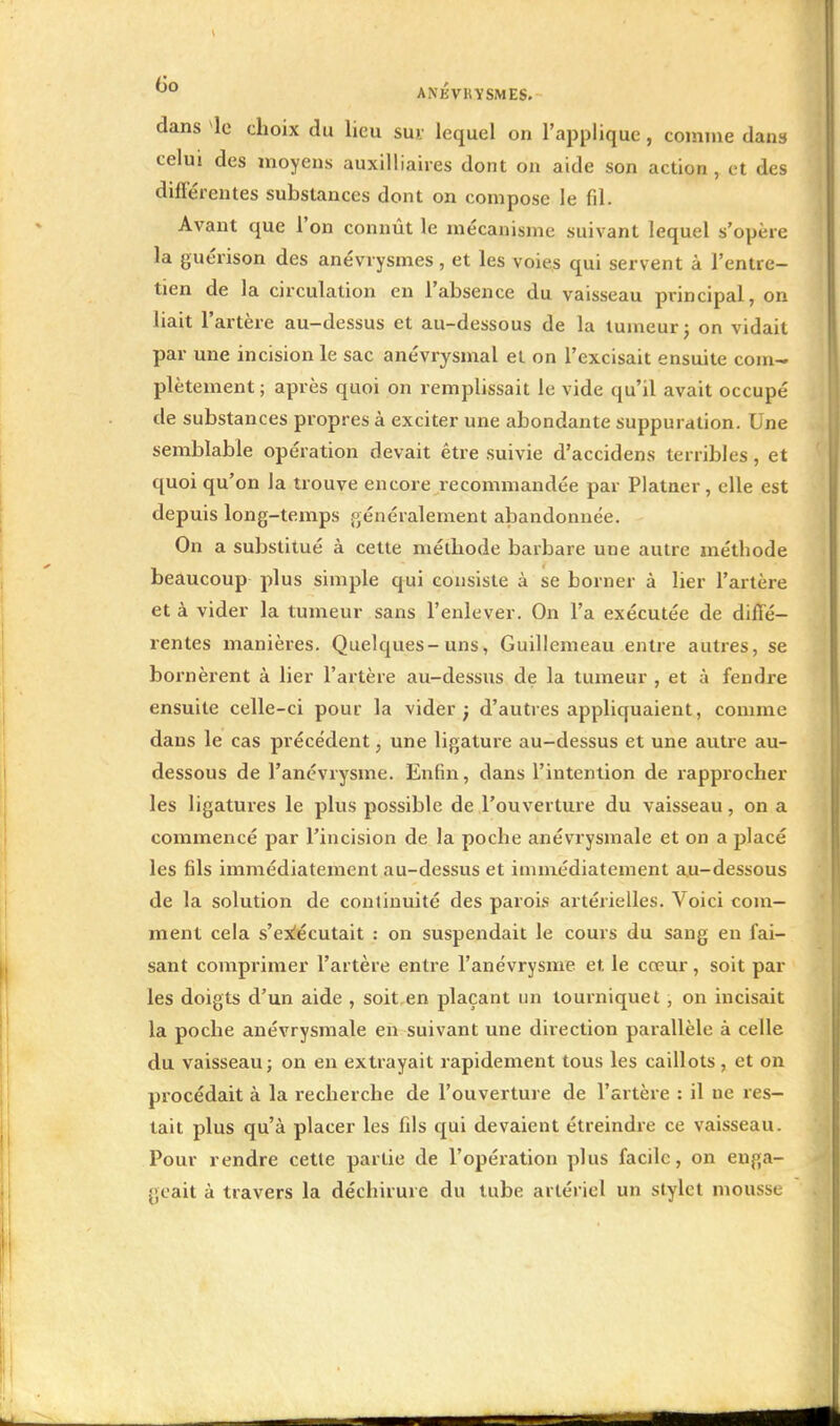 dans le choix du lieu sur lequel on l'applique, comme dans celui des moyens auxilliaires dont on aide son action , et des différentes substances dont on compose le fil. Avant que l'on connût le mécanisme suivant lequel s'opère la guérison des anévrysmes, et les voies qui servent à l'entre- tien de la circulation en l'absence du vaisseau principal, on liait l'artère au-dessus et au-dessous de la tumeur ; on vidait par une incision le sac anévrysmal et on l'excisait ensuite coin-, plètement; après quoi on remplissait le vide qu'il avait occupé de substances propres à exciter une abondante suppuration. Une semblable opération devait être suivie d'accidens terribles, et quoi qu'on la trouve encore recommandée par Platner, elle est depuis long-temps généralement abandonnée. On a substitué à cette méthode barbare une autre méthode beaucoup plus simple qui consiste à se borner à lier l'artère et à vider la tumeur sans l'enlever. On l'a exécutée de diffé- rentes manières. Quelques-uns, Guillemeau entre autres, se bornèrent à lier l'artère au-dessits de la tumeur , et à fendre ensuite celle-ci pour la vider; d'autres appliquaient, comme dans le cas précédent, une ligature au-dessus et une autre au- dessous de l'anévrysme. Enfin, dans l'intention de rapprocher les ligatures le plus possible de l'ouverture du vaisseau, on a commencé par l'incision de la poche anévrysmale et on a placé les fils immédiatement au-dessus et immédiatement au-dessous de la solution de conlinuité des parois artérielles. Voici com- ment cela s'exécutait : on suspendait le cours du sang en fai- sant comprimer l'artère entre l'anévrysme et le coeur, soit par les doigts d'un aide , soit en plaçant un tourniquet, on incisait la poche anévrysmale en suivant une direction parallèle à celle du vaisseau; on en extrayait rapidement tous les caillots , et on procédait à la recherche de l'ouverture de l'artère : il ne res- tait plus qu'à placer les fils qui devaient étreindre ce vaisseau. Pour rendre cette partie de l'opération plus facile, on enga- geait à travers la déchirure du tube artériel un stylet mousse