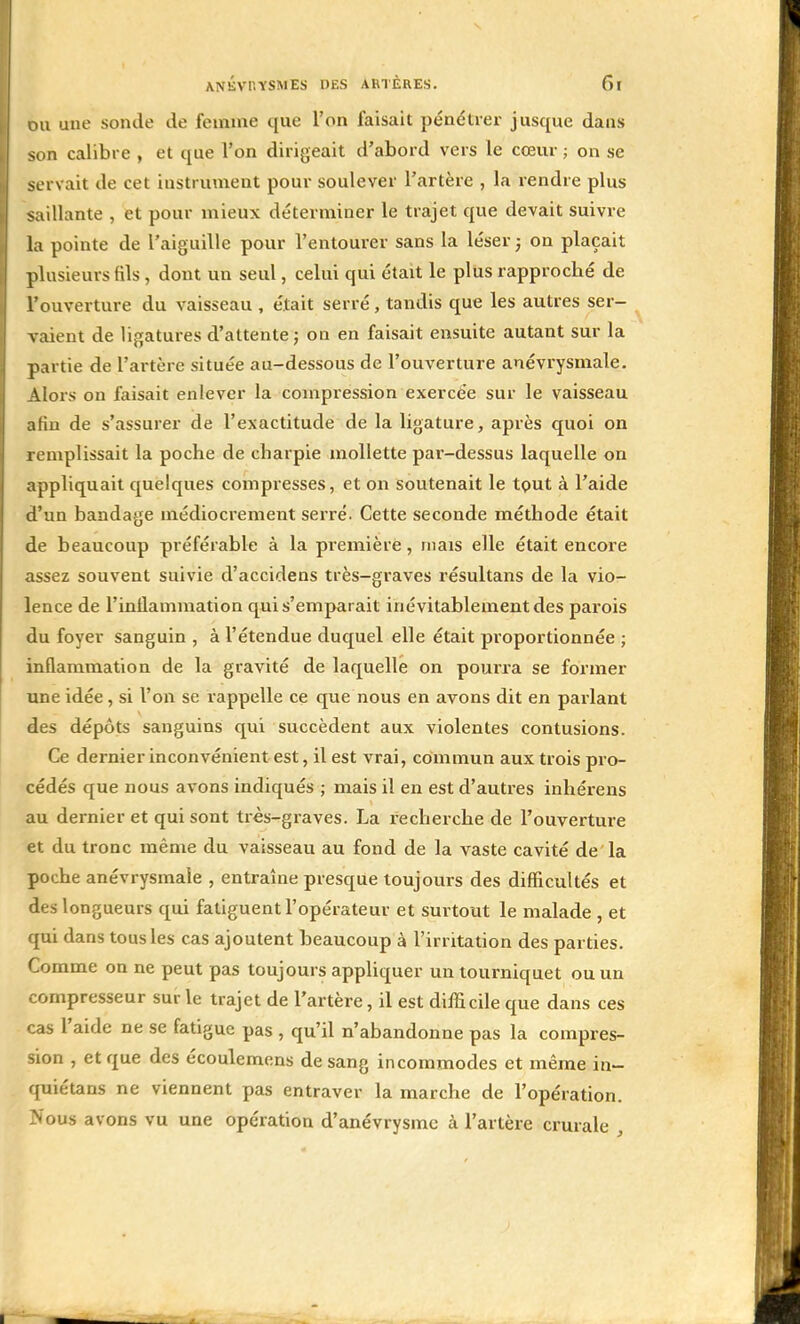 ou une sonde de femme que l'on faisait pénétrer jusque dans son calibre , et que l'on dirigeait d'abord vers le cœur ; on se servait de cet instrument pour soulever l'artère , la rendre plus saillante , et pour mieux déterminer le trajet que devait suivre la pointe de l'aiguille pour l'entourer sans la léser ; on plaçait plusieurs fils , dont un seul, celui qui était le plus rapproché de l'ouverture du vaisseau , était serré, tandis que les autres ser- vaient de ligatures d'attente ; on en faisait ensuite autant sur la partie de l'artère située au-dessous de l'ouverture anévrysmale. Alors on faisait enlever la compression exercée sur le vaisseau afin de s'assurer de l'exactitude de la ligature, après quoi on remplissait la poche de charpie mollette par-dessus laquelle on appliquait quelques compresses, et on soutenait le tout à l'aide d'un bandage médiocrement serré. Cette seconde méthode était de beaucoup préférable à la première, mais elle était encore assez souvent suivie d'accidens très-graves résultans de la vio- lence de l'inflammation qui s'emparait inévitablement des parois du foyer sanguin , à l'étendue duquel elle était proportionnée ; inflammation de la gravité de laquelle on pourra se former une idée, si l'on se rappelle ce que nous en avons dit en parlant des dépôts sanguins qui succèdent aux violentes contusions. Ce dernier inconvénient est, il est vrai, commun aux trois pro- cédés que nous avons indiqués ; mais il en est d'autres inhérens au dernier et qui sont très-graves. La recherche de l'ouverture et du tronc même du vaisseau au fond de la vaste cavité de la poche anévrysmale , entraîne presque toujours des difficultés et des longueurs qui fatiguent l'opérateur et surtout le malade , et qui dans tous les cas ajoutent beaucoup à l'irritation des parties. Comme on ne peut pas toujours appliquer un tourniquet ou un compresseur sur le trajet de l'artère, il est difficile que dans ces cas l'aide ne se fatigue pas , qu'il n'abandonne pas la compres- sion , et que des écoulemens de sang incommodes et même in- quiétans ne viennent pas entraver la marche de l'opération. Nous avons vu une opération d'anévrysme à l'artère crurale ,