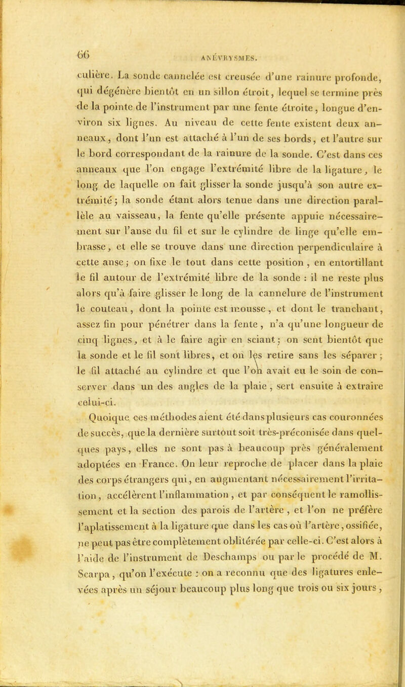 AM-vm smi:s. culière. La sonde cannelée est creusée d'une rainure profonde, qui dégénère bientôt en un sillon étroit, lequel se termine près de la pointe de l'instrument par une fente étroite, longue d'en- viron six lignes. Au niveau de cette fente existent deux an- neaux, dont l'un est attaché à l'un de ses bords, et l'autre sur le bord correspondant de la rainure de la sonde. C'est dans ces anneaux que l'on engage l'extrémité libre de la ligature, le long de laquelle on fait glisser la sonde jusqu'à son autre ex- trémité ; la sonde étant alors tenue dans une direction paral- lèle au vaisseau, la fente qu'elle présente appuie nécessaire- ment sur l'anse du fil et sur le cylindre de linge qu'elle em- brasse, et elle se trouve dans une direction perpendiculaire à cette anse ; on fixe le tout dans cette position , en entortillant le fil autour de l'extrémité libre de la sonde : il ne reste plus alors qu'à faire glisser le long de la cannelure de l'instrument le couteau, dont la pointe est mousse , et dont le tranchant, assez fin pour pénétrer dans la fente, n'a qu'une longueur de cinq lignes, et à le faire agir en sciant ; on sent bientôt que la sonde et le fil sont libres, et on les retire sans les séparer ; le fil attaché au cylindre et que l'on avait eu le soin de con- server dans un des angles de la plaie , sert ensuite à extraire celui-ci. Quoique ces méthodes aient été dans plusieurs cas couronnées de succès, que la dernière surtout soit très-préconisée dans quel- ques pays, elles ne sont pas à beaucoup près généralement adoptées en France. On leur reproche de placer dans la plaie des corps étrangers qui, en augmentant nécessairement l'irrita- tion, accélèrent l'inflammation, et par conséquent le ramollis- sement et la section des parois de l'artère , et l'on ne préfère l'aplatissement à la ligature que dans les cas où l'artère,ossifiée, ne peut pas être complètement oblitérée par celle-ci. C'est alors à l'aide de l'instrument de Deschamps ou parle procédé de M. Scarpa , qu'on l'exécute ; on a reconnu que des ligatures enle- vées après un séjour beaucoup plus long que trois ou six jours ,