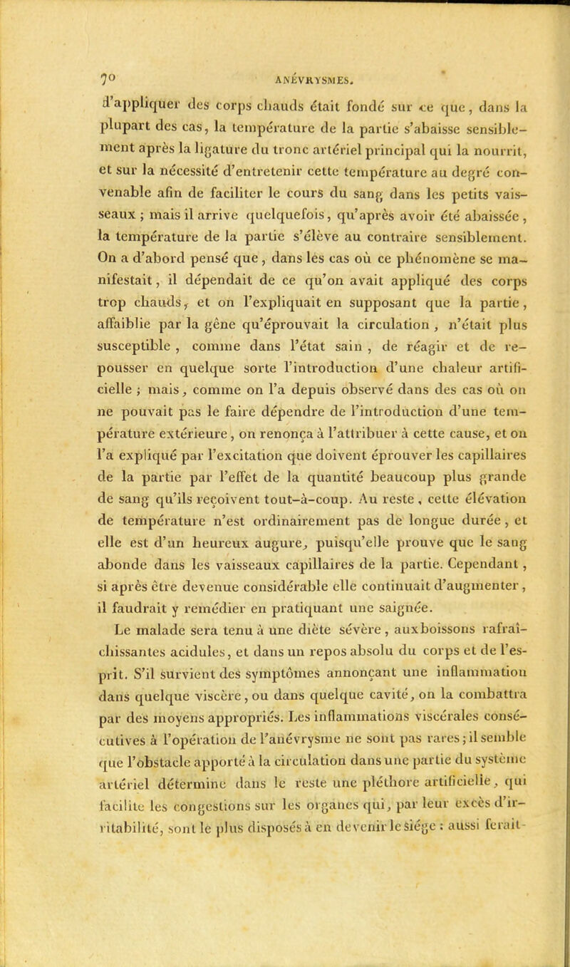 d'appliquer des corps chauds était fondé sur te que, dans la plupart des cas, la température de la partie s'abaisse sensible- ment après la ligature du tronc artériel principal qui la nourrit, et sur la nécessité d'entretenir cette température au degré con- venable afin de faciliter le cours du sang dans les petits vais- seaux ; mais il arrive quelquefois, qu'après avoir été abaissée , la température de la partie s'élève au contraire sensiblement. On a d'abord pensé que , dans les cas où ce phénomène se ma- nifestait , il dépendait de ce qu'on avait appliqué des corps trop chauds, et on l'expliquait en supposant que la partie, affaiblie par la gêne qu'éprouvait la circulation , n'était plus susceptible , comme dans l'état sain , de réagir et de re- pousser en quelque sorte l'introduction d'une chaleur artifi- cielle ; mais, comme on l'a depuis observé dans des cas où on ne pouvait pas le faire dépendre de l'introduction d'une tem- pérature extérieure, on renonça à l'attribuer à cette cause, et on l'a expliqué par l'excitation que doivent éprouver les capillaires de la partie par l'effet de la quantité beaucoup plus grande de sang qu'ils reçoivent tout-à-coup. Au reste , celte élévation de température n'est ordinairement pas de longue durée , et elle est d'un heureux augure, puisqu'elle prouve que le sang abonde dans les vaisseaux capillaires de la partie. Cependant, si après être devenue considérable elle continuait d'augmenter, il faudrait y remédier en pratiquant une saignée. Le malade sera tenu à une diète sévère , aux boissons rafraî- chissantes acidulés, et dans un repos absolu du corps et de l'es- prit. S'il survient des symptômes annonçant une inflammation dans quelque viscère, ou dans quelque cavité, on la combattra par des moyens appropriés. Les inflammations viscérales consé- cutives à l'opération de l'anévrysme ne sont pas rares ; il semble que l'obstacle apporté à la circulation dans une partie du système artériel détermine dans le reste une pléthore artificielle, qui facilite les congestions sur les organes qui, par leur excès d'ir- ritabilité, sont le plus disposés à en devenir le siège : aussi ferait-