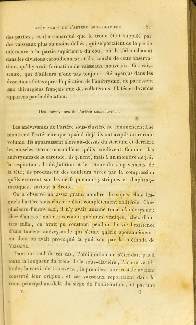 îles parties , et il a remarqué que le tronc était suppléé pai- lles vaisseaux plus ou moins déliés , qui se portaient de la partie Inférieure à la partie supérieure du cou, où ils s'abouchaient dans les divisions carotidiennes ; et il a conclu de cette observa- tion , qu'il y avait formation de vaisseaux nouveaux. Ces vais- seaux , qui d'ailleurs n'ont pas toujours été aperçus dans les dissections faites après l'opération de l'anévrysme, ne paraissent aux chirurgiens français que des collatéraux dilatés et devenus apparens par la dilatation. Des anévrysrnes de l'artère sous-clavière. Les anévrysrnes de l'artère sous-clavière ne commencent à se montrer à l'extérieur que quand déjà ils ont acquis un certain volume. Ils apparaissent alors au-dessus du sternum et derrière les muscles sterno-mastoïdiens qu'ils soulèvent. Comme les anévrysrnes de la carotide, ils gênent, mais à un moindre degré, la respiration, la déglutition et le retour du sang veineux de la tète; ils produisent des douleurs vives par la compression qu'ils exercent sur les nerfs pneumo-gastriques et diaphrag- ma tiques, surtout à droite. On a observé un assez grand nombre de sujets chez les- quels l'artère sous-clavière était complètement oblitérée. Chez plusieurs d'entre eux, il n'y avait aucune trace d'anévrysme ; chez d'autres , on en a reconnu quelques vestiges ; chez d'au- tres enfin, on avait pu constater pendant la vie l'existence d'une tumeur anévrysmale qui s'était guérie spontanément, ou dont on avait provoqué la guérison par la méthode de Valsai va. Dans un seul de ces cas, l'oblitération ne s'étendait pas à toute la longueur du tronc de la sous-clavière ; l'artère verté- brale, la cervicale transverse, la première intercostale avaient conservé leur origine, et ces vaisseaux reportaient dans le tronc principal au-delà du siège de l'oblitération, et par une v. 6