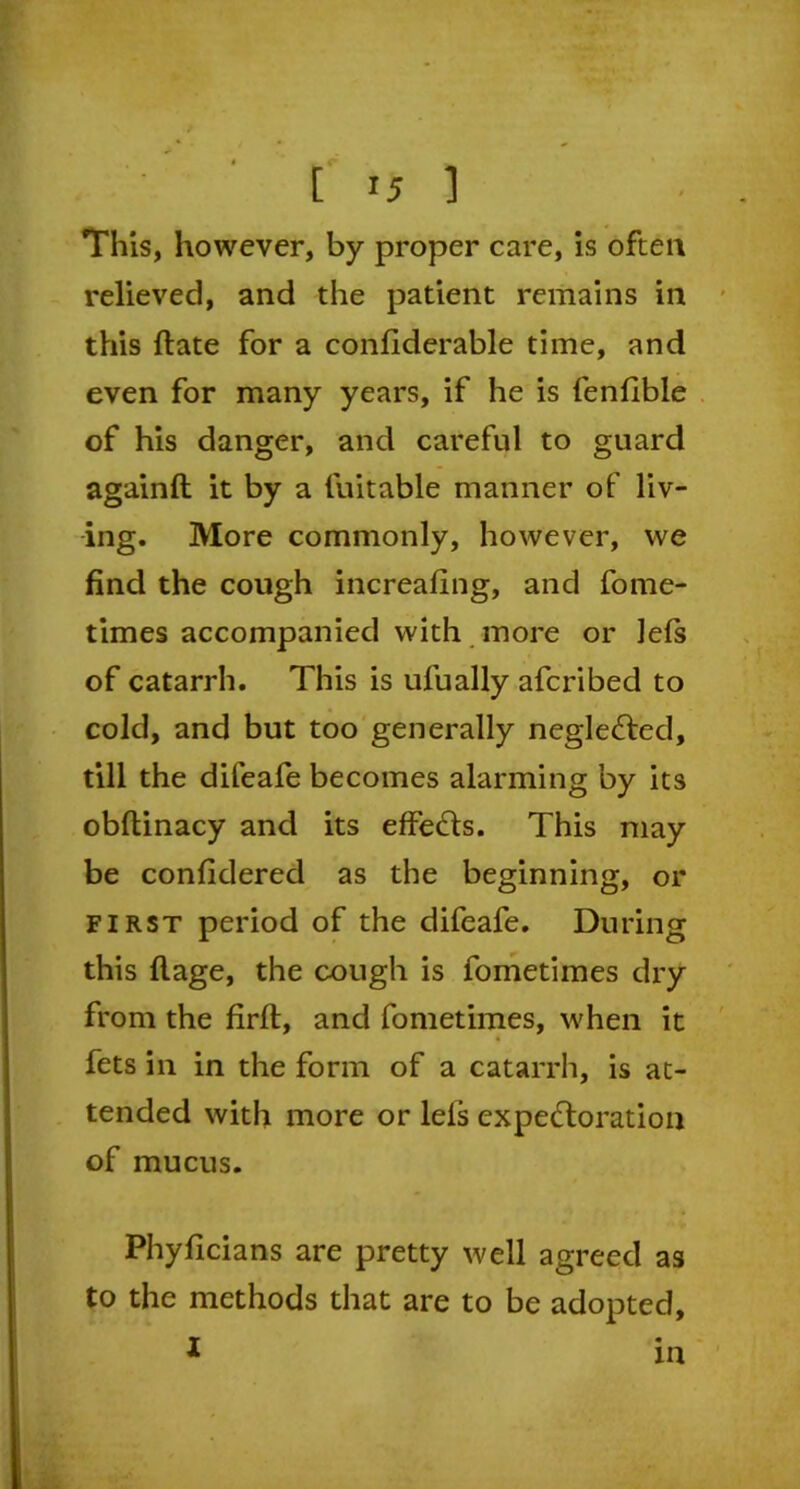 This, however, by proper care, is often relieved, and the patient remains in this Hate for a confiderable time, and even for many years, if he is fenfible of his danger, and careful to guard againft it by a fuitable manner of liv- ing. More commonly, however, we find the cough increafing, and fome- times accompanied with more or Jels of catarrh. This is ufually afcribed to cold, and but too generally neglected, till the difeafe becomes alarming by its obftinacy and its effects. This may be confidered as the beginning, or first period of the difeafe. During this ftage, the cough is fometimes dry from the firlt, and fometimes, when it fets in in the form of a catarrh, is at- tended with more or lels expectoration of mucus. Phyficians are pretty well agreed as to the methods that are to be adopted, I m