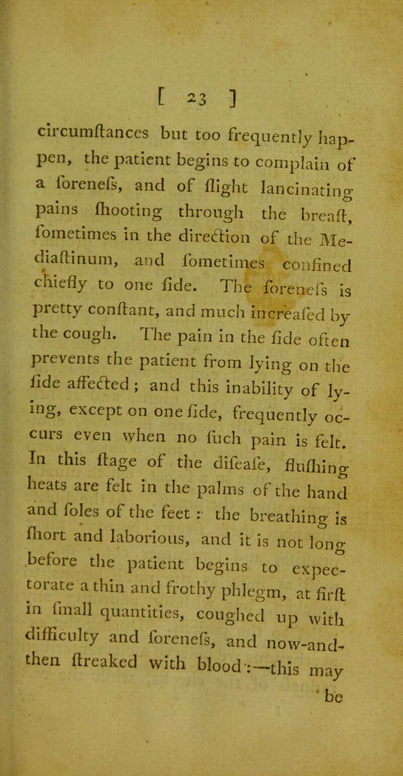 circumflances but too frequently hap- pen, the patient begins to complain of a forenefs, and of flight lancinating- pains fhooting through the bread, lometimes in the direction of the Me- diaftinum, and lometimes confined chiefly to one fide. The fbrenefs is pretty conftant, and much increafed by the cough. The pain in the fide often prevents the patient from lying on the fide affected; and this inability of ly- ing, except on one fide, frequently oc- cuis even when no fiich pain is felt. In this ftage of the difeafe, flufiling heats are felt in the palms of the hand and foies of the feet :• the breathing is fnort and laborious, and it is not long before the patient begins to expec- torate a thin and frothy phlegm, at firfl: in fmall quantities, coughed up with difficulty and forenefs, and now-and- then flreaked with blood :—this may ‘ be