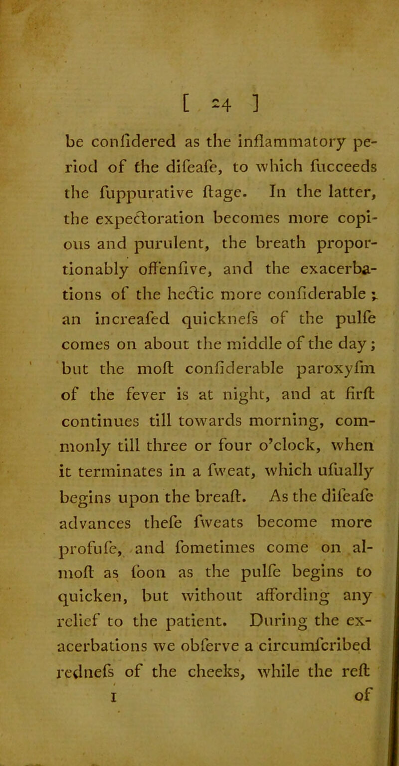 [ :4 ] be conlidered as the inflammatory pe- riod of the difeafe, to which fucceeds the fuppurative ftage. In the latter, the expectoration becomes more copi- ous and purulent, the breath propor- tion ably offenfive, and the exacerba- tions of the hectic more confiderable an increafed quicknefs of the pulfe comes on about the middle of the day ; but the moffc confiderable paroxyfm of the fever is at night, and at firfl continues till towards morning, com- monly till three or four o’clock, when it terminates in a fweat, which ufually begins upon the breaft. As the difeafe advances thefe fweats become more profufe, and fometimes come on al- moft as foon as the pulfe begins to quicken, but without affording any relief to the patient. During the ex- acerbations we obferve a circumfcribed rednefs of the cheeks, while the reft