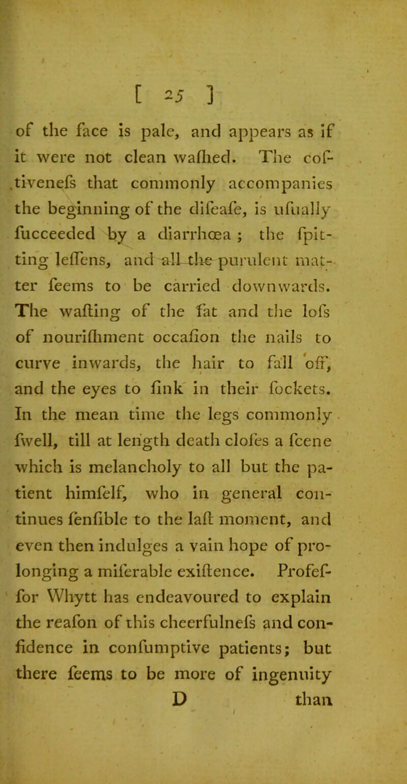 of the face is pale, and appears as if it were not clean waflied. The cof- .tivenefs that commonly accompanies the beginning of the clifeafe, is ufually fucceeded by a diarrhoea ; the (pit- ting leflens, and all the-purulent mat- ter feems to be carried downwards. The wafting of the fat and the lols of nourishment occafton the nails to curve inwards, the hair to fall oft', and the eyes to link in their fockets. In the mean time the legs commonly fwell, till at length death doles a fcene which is melancholy to all but the pa- tient himfelf, who in general con- tinues fenlible to the laft moment, and even then indulges a vain hope of pro- longing a miferable exiftence. Profef- for Whytt has endeavoured to explain the reafon of this cheerfulnefs and con- fidence in confumptive patients; but there feems to be more of ingenuity D than