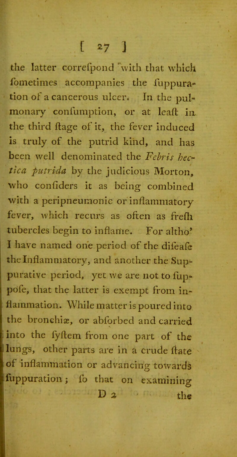 the latter correfpond with that which fometimes accompanies the fuppura- tion of a cancerous ulcer. In the pul- monary confumption, or at lead in the third ftage of it, the fever induced is truly of the putrid kind, and has been well denominated the Febris hec~ tic a putrida by the judicious Morton, who confiders it as being combined with a peripneumonic or inflammatory fever, which recurs as often as frefli tubercles begin to inflame. For altho* I have named one period of the difeafe the Inflammatory, and another the Sup- purative period, yet we are not to fup- pofe, that the latter is exempt from in- flammation. While matter is poured into the bronchiae, or abforbed and carried into the fyftem from one part of the lungs, other parts are in a crude fiate of inflammation or advancing towards fuppuration; fo that on examining D 2 the