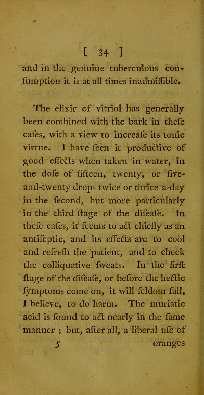 / and in the genuine tuberculous con- fumption it is at all times inadmiffible* The elixir of vitriol has generally been combined with the bark in thefe cafes, with a view to increafe its tonic virtue. I have feen it productive of good effects when taken in water, in the dole of fifteen, twenty, or five- and-twenty drops twice or thrice a-day in the fecond, but more particularly in the third ftage of the dileafe. In thefe cafes, it feems to act chiefly as an antifeptic, and its effects are to cool and refrefli the patient, and to check the colliquative fweats. In the firft ftage of the difeafe, or before the hectic fymptoms come on, it will feklom fail, I believe, to do harm. The muriatic acid is found to aft nearly in the fame manner ; but, after all, a liberal ufe of 5 oranges