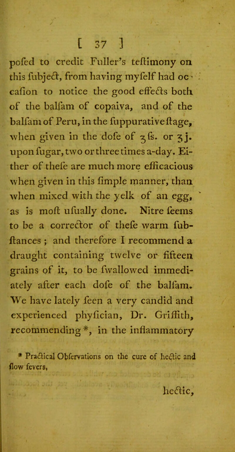 pofed to credit Fuller’s teflimony on this fubjedt, from having myfelf had oc • cafion to notice the good effects both of the balfam of copaiva, and of the balfam of Peru, in the fuppurativeftage, 'when given in the dofe of 3Is. or 5j. upon fugar, two or three times a-day. Ei- ther of thefe are much more efficacious when given in this fimple manner, than when mixed with the yelk of an egg, as is moft ufually done. Nitre feems to be a corrector of thefe warm fub- ftances; and therefore I recommend a draught containing twelve or fifteen grains of it, to be fwallowed immedi- ately after each dofe of the balfam. We have lately feen a very candid and experienced phyfician, Dr. Griffith, recommending *, in the inflammatory * Praftical Ofcfervations on the cure of he&ic and flow fevers, heftic.